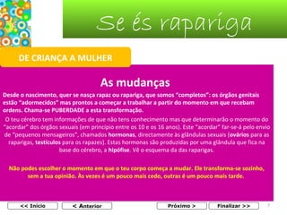 Se és rapariga
DE CRIANÇA A MULHER

As mudanças
Desde o nascimento, quer se nasça rapaz ou rapariga, que somos “completos”: os órgãos genitais
estão “adormecidos” mas prontos a começar a trabalhar a partir do momento em que recebam
ordens. Chama-se PUBERDADE a esta transformação.
O teu cérebro tem informações de que não tens conhecimento mas que determinarão o momento do
“acordar” dos órgãos sexuais (em princípio entre os 10 e os 16 anos). Este “acordar” far-se-á pelo envio
de “pequenos mensageiros”, chamados hormonas, directamente às glândulas sexuais (ovários para as
raparigas, testículos para os rapazes). Estas hormonas são produzidas por uma glândula que fica na
base do cérebro, a hipófise. Vê o esquema da das raparigas.
Não podes escolher o momento em que o teu corpo começa a mudar. Ele transforma-se sozinho,
sem a tua opinião. Às vezes é um pouco mais cedo, outras é um pouco mais tarde.

<< Início

< Anterior

Próximo >

Finalizar >>

7

 