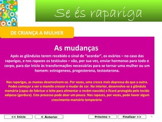 Se és rapariga
DE CRIANÇA A MULHER

As mudanças
Após as glândulas terem recebido o sinal de “acordar”, os ovários – no caso das
raparigas, e nos rapazes os testículos – vão, por sua vez, enviar hormonas para todo o
corpo, para dar início às transformações necessárias para se tornar uma mulher ou um
homem: estrogeneos, progesterona, testosterona.
Nas raparigas, as mamas desenvolvem-se. Por vezes, uma cresce mais depressa do que a outra.
Podes começar a ver o mamilo crescer e mudar de cor. No interior, desenvolve-se a glândula
mamária (capaz de fabricar o leite para alimentar o recém-nascido) e ficará protegida pelo tecido
adiposo (gordura). Este processo pode doer um pouco. Nos rapazes, por vezes, pode haver algum
crescimento mamário temporário.

<< Início

< Anterior

Próximo >

Finalizar >>

9

 