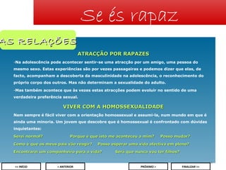 Se és rapaz

AS RELAÇÕES
ATRACÇÃO POR RAPAZES
-Na adolescência pode acontecer sentir-se uma atracção por um amigo, uma pessoa do
mesmo sexo. Estas experiências são por vezes passageiras e podemos dizer que elas, de
facto, acompanham a descoberta da masculinidade na adolescência, o reconhecimento do
próprio corpo dos outros. Mas não determinam a sexualidade do adulto.
-Mas também acontece que às vezes estas atracções podem evoluir no sentido de uma
verdadeira preferência sexual.

VIVER COM A HOMOSSEXUALIDADE
Nem sempre é fácil viver com a orientação homossexual e assumi-la, num mundo em que é
ainda uma minoria. Um jovem que descobre que é homossexual é confrontado com dúvidas
inquietantes:
Serei normal?

Porque é que isto me aconteceu a mim?

Como é que os meus pais vão reagir?

Posso mudar?

Posso esperar uma vida afectiva em pleno?

Encontrarei um companheiro para a vida?

Será que nunca vou ter filhos?
10

<< INÍCIO

< ANTERIOR

PRÓXIMO >

FINALIZAR >>

 