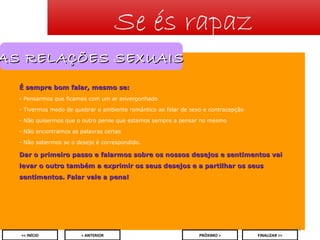 Se és rapaz

AS RELAÇÕES SEXUAIS
É sempre bom falar, mesmo se:
- Pensarmos que ficamos com um ar envergonhado
- Tivermos medo de quebrar o ambiente romântico ao falar de sexo e contracepção
- Não quisermos que o outro pense que estamos sempre a pensar no mesmo
- Não encontramos as palavras certas
- Não sabermos se o desejo é correspondido.

Dar o primeiro passo e falarmos sobre os nossos desejos e sentimentos vai
levar o outro também a exprimir os seus desejos e a partilhar os seus
sentimentos. Falar vale a pena!

15
<< INÍCIO

< ANTERIOR

PRÓXIMO >

FINALIZAR >>

 