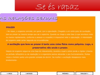 Se és rapaz

AS RELAÇÕES SEXUAIS
PRAZER
- No rapaz, o orgasmo coincide, em geral, com a ejaculação. Chegado a um certo grau de excitação,
tem-se prazer ao mesmo tempo que sai o esperma. Quando se chega a esta fase (o que acontece mais
ou menos rapidamente, conforme a pessoa e a ocasião) é impossível reter a ejaculação. A intensidade
do orgasmo pode variar segundo as circunstâncias.

A excitação que leva ao prazer é tanto uma coisa física como psíquica. Logo, o
preservativo não anula o prazer.
Depois do orgasmo segue-se uma fase de relaxamento, durante a qual o pénis perde a rigidez (chamase período refractário ou de resolução) e o organismo parece abrandar o seu funcionamento. Muitas
vezes o homem sente uma grande vontade de dormir. Na mulher a excitação desaparece mais
lenatamente.

18
<< INÍCIO

< ANTERIOR

PRÓXIMO >

FINALIZAR >>

 