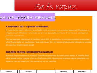 Se és rapaz

AS RELAÇÕES SEXUAIS
A PRIMEIRA VEZ – algumas dificuldades
O medo de não estar à altura ou a excitação muito forte podem desencadear pequenas dificuldades na
relação sexual: dificuldade na erecção ou ter uma ejaculação prematura. É normal que aconteça nas
primeiras experiências.
Para as raparigas, descontrair-se também não é fácil. A ansiedade e o nervosismo podem ser grandes e
a lubrificação pode ser insuficiente o que pode causar dor. Um pouco de lubrificante colocado na entrada
de vagina ou do pénis pode ajudar.

EMOÇÕES FORTES, SENTIMENTOS RADICAIS
Acontece frequentemente as primeiras experiências amorosas durarem pouco tempo. A história afinal
não é aquela que se imagina e tem um final menos feliz. Quando isso acontece há-que desabafar com
alguém e não nos culparmos. Não deixarmos de nos valorizar.

20
<< INÍCIO

< ANTERIOR

PRÓXIMO >

FINALIZAR >>

 