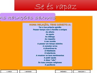 Se és rapaz

AS RELAÇÕES SEXUAIS
NUMA RELAÇÃO, TENS DIREITO A:
Ter a tua própria opinião
Passar tempo com a família e amigos
Ao afecto
Ao apoio
Ao diálogo
Ao respeito
A ser ouvido
A passar um tempo sózinho
A cometer erros
A divertires-te
À fidelidade
À tolerância
A mostrar os teus sentimentos
A pedir ajuda
A dizer “não”
Às tuas crenças religiosas
À paciência
21
<< INÍCIO

< ANTERIOR

PRÓXIMO >

FINALIZAR >>

 