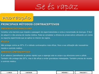 Se és rapaz
PROTECÇÃO
PRINCIPAIS MÉTODOS CONTRACEPTIVOS
PRESERVATIVO MASCULINO
Constitui uma barreira que impede a passagem de espermatozóides e evita a transmissão de doenças. É fácil
de adquirir e não precisa de receita médica. Pode-se completar a eficácia do preservativo utilizando um creme
ou espuma espermicida que se aplica no interior da vagina.

PÍLULA
Não protege contra as IST’s. É o método contraceptivo mais eficaz. Para a sua utilização são necessários
receita e controlo médico.

ADESIVO CONTRACEPTIVO
É um adesivo (semelhante ao penso rápido) que a rapariga cola no corpo e qu efunciona como a pílula.
Também não protege das IST’s, mas é tão eficaz a evitar gravidezes indesejadas. Também precisa de receita
e controlo médico.

23
<< INÍCIO

< ANTERIOR

PRÓXIMO >

FINALIZAR >>

 
