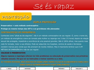Se és rapaz
PROTECÇÃO
DUPLA PROTECÇÃO
Preservativo + outo método contraceptivo
Protege ao mesmo tempo das IST’s e as gravidezes não planeadas

CONTRACEPÇÃO DE EMERGÊNCIA
Conhecida como “pílula do dia seguinte”, não é um método contraceptivo de uso regular. É, como o nome diz,
um método de emergência e deve ser tomado pela mulher ou rapariga nos 3 dias (72 horas) depois da relação
sexual não protegida, impedindo a ocorrência de uma possível gravidez. Não é 100% eficaz, mas quanto mais
cedo for tomada, maior a sua eficácia. Pode ser adquirida nos hospitais, centros de saúde e farmácias
(existem marcas para venda que não precisam de receita médica). Mas é importante lembrar que é UM
MÉTODO DE EMERGÊNCIA e não de uso regular.
COLOCAR O PRESERVATIVO
Alguns rapazes e raparigas referem ter tido problemas na colocação do preservativo nas primeiras
relações sexuais. Há-que ver as instruções e treinar sozinho ou a dois.
Se TIVERES DÚVIDAS, NÃO HESITES EM SABER ONDE PODES FALAR DE PLANEAMENTO FAMILIAR E
TERES TODO O ACONSELHAMENTO A QUE TENS DIREITO.
24
<< INÍCIO

< ANTERIOR

PRÓXIMO >

FINALIZAR >>

 