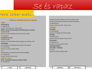 Se és rapaz

Para saber mais…

Linhas telefónicas de ajuda
Saúde
Linha Saúde 24
Tel: 808 242 424
Horário: 24 horas por dia – todos os dias
SIMEG – Serviço de Informação sobre Medicamentos e Gravidez
Tel: 800 202 844
Horário: 2ª a 6ª das 09:00 às 13:30 e das 14:30 às 18:00

Sexualidade
Sexualidade em Linha
Tel: 808 222 003
Horário: 2ª a 6ª das 10:00 às 19:00 e Sábados das 10:00 às 17:00
Linha Opções
Linha de Apoio e Informação sobre Gravidez não desejada
Tel: 707 200 249
Horário: 2ª a 6ª das 12:00 às 20:00
ILGA
Linha de Apoio e Informação sobre Homossexualidade
Tel: 218 876 116
Horário: 6ªs das 21:00 às 24:00
Violências e Abusos
APAV – Associação Portuguesa de Apoio à Vítima
Tel: 707 200 077

Horário: 2ª a 6ª das 10:00 às 13:00 e das 14:00 às 17:00
Serviço de Informação às Vítimas de Violência Doméstica
Tel: 800 202 148
Horário: 24 horas por dia – Todos os dias

VIH/SIDA
Linha SIDA
Tel: 800 266 666
Horário: 2ª a Sábado das 14:00 às 20:00
SOS SIDA
Tel: 800 201 040
Horário: Todos os dias das 17:30 às 21:30
Linha Abraço
Tel: 800 225 115
Horário: 2ª a 6ª das 10:00 às 19:00
Toxicodependências
Linha VIDA – SOS Droga
Tel: 1414
Horário 2ª a 6ª das 10:00 às 20:00

25
<< INÍCIO

< ANTERIOR

PRÓXIMO >

FINALIZAR >>

 