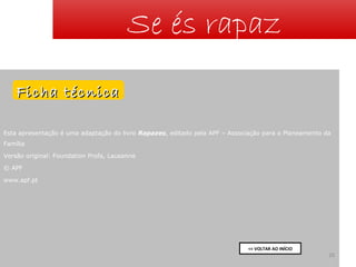 Se és rapaz
Ficha técnica
Esta apresentação é uma adaptação do livro Rapazes, editado pela APF – Associação para o Planeamento da
Família
Versão original: Foundation Profa, Lausanne
© APF
www.apf.pt

<< VOLTAR AO INÍCIO

26

 