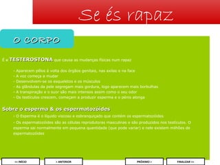 Se és rapaz
O CORPO
Éa

TESTEROSTONA que causa as mudanças físicas num rapaz
-

Aparecem pêlos à volta dos órgãos genitais, nas axilas e na face
A voz começa a mudar
Desenvolvem-se os esqueletos e os músculos
As glândulas da pele segregam mais gordura, logo aparecem mais borbulhas
A transpiração e o suor são mais intensos assim como o seu odor
Os testículos crescem, começam a produzir esperma e o pénis alonga

Sobre o esperma & os espermatozóides
- O Esperma é o líquido viscoso e esbranquiçado que contém os espermatozóides
- Os espermatozóides são as células reprodutoras masculinas e são produzidos nos testículos. O
esperma sai normalmente em pequena quantidade (que pode variar) e nele existem milhões de
espermatozóides

3
<< INÍCIO

< ANTERIOR

PRÓXIMO >

FINALIZAR >>

 