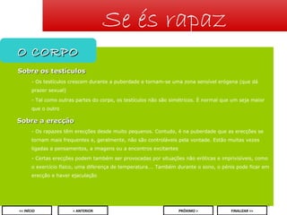 Se és rapaz
O CORPO
Sobre os testículos
- Os testículos crescem durante a puberdade e tornam-se uma zona sensível erógena (que dá
prazer sexual)
- Tal como outras partes do corpo, os testículos não são simétricos. É normal que um seja maior
que o outro

Sobre a erecção
- Os rapazes têm erecções desde muito pequenos. Contudo, é na puberdade que as erecções se
tornam mais frequentes e, geralmente, não são controláveis pela vontade. Estão muitas vezes
ligadas a pensamentos, a imagens ou a encontros excitantes
- Certas erecções podem também ser provocadas por situações não eróticas e imprivisíveis, como
o exercício físico, uma diferença de temperatura…. Também durante o sono, o pénis pode ficar em
erecção e haver ejaculação

5
<< INÍCIO

< ANTERIOR

PRÓXIMO >

FINALIZAR >>

 