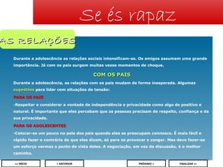 Se és rapaz

AS RELAÇÕES
Durante a adolescência as relações sociais intensificam-se. Os amigos assumem uma grande
importância. Já com os pais surgem muitas vezes momentos de choque.

COM OS PAIS
Durante a adolescência, as relações com os pais mudam de forma inesperada. Algumas
sugestões para lidar com situações de tensão:
PARA OS PAIS
-Respeitar e considerar a vontade de independência e privacidade como algo de positivo e
natural. É importante que eles percebam que as pessoas precisam de respeito, confiança e da
sua privacidade.
PARA OS ADOLESCENTES
-Colocar-se um pouco na pele dos pais quando eles se preocupam connosco. É mais fácil e
rápido fazer o contrário do que eles dizem, só para os provocar e zangar. Mas deve fazer-se
um esforço vermos o ponto de vista deles. A negociação, em vez da discussão, é o melhor
caminho.
8
<< INÍCIO

< ANTERIOR

PRÓXIMO >

FINALIZAR >>

 