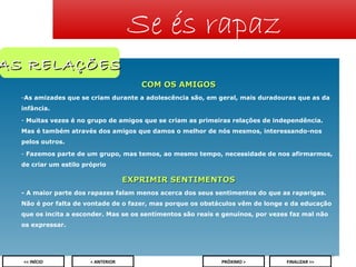 Se és rapaz

AS RELAÇÕES
COM OS AMIGOS
-As amizades que se criam durante a adolescência são, em geral, mais duradouras que as da
infância.
- Muitas vezes é no grupo de amigos que se criam as primeiras relações de independência.
Mas é também através dos amigos que damos o melhor de nós mesmos, interessando-nos
pelos outros.
- Fazemos parte de um grupo, mas temos, ao mesmo tempo, necessidade de nos afirmarmos,
de criar um estilo próprio

EXPRIMIR SENTIMENTOS
- A maior parte dos rapazes falam menos acerca dos seus sentimentos do que as raparigas.
Não é por falta de vontade de o fazer, mas porque os obstáculos vêm de longe e da educação
que os incita a esconder. Mas se os sentimentos são reais e genuínos, por vezes faz mal não
os expressar.

9
<< INÍCIO

< ANTERIOR

PRÓXIMO >

FINALIZAR >>

 
