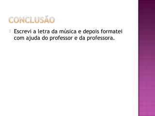 

Escrevi a letra da música e depois formatei
com ajuda do professor e da professora.

 
