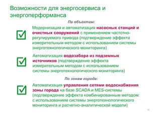 Возможности для энергосервиса и 
энергоперформанса 
По объектам: 
Модернизация и автоматизация насосных станций и 
очистных сооружений с применением частотно- 
регулируемого привода (подтверждение эффекта 
измерительным методом с использованием системы 
энерготехнологического мониторинга) 
Автоматизация водозабора из подземных 
источников (подтверждение эффекта 
измерительным методом с использованием 
системы энерготехнологического мониторинга) 
12 
По зонам города: 
Автоматизация управления сетями водоснабжения 
зоны города на базе SCADA и MES-системы 
(подтверждение эффекта комбинированным методом: 
с использованием системы энерготехнологического 
мониторинга и расчетно-аналитической модели) 
 