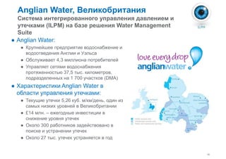 Anglian Water, Великобритания 
Система интегрированного управления давлением и 
утечками (ILPM) на базе решения Water Management 
Suite 
● Anglian Water: 
● Крупнейшее предприятие водоснабжение и 
водоотведения ААннггллииии ии УУээллььссаа 
● Обслуживает 4,3 миллиона потребителей 
● Управляет сетями водоснабжения 
протяженностью 37,5 тыс. километров, 
подразделенных на 1 700 участков (DMA) 
● Характеристики Anglian Water в 
области управления утечками: 
● Текущие утечки 5,26 куб. м/км/день, один из 
самых низких уровней в Великобритании 
18 
● £14 млн. – ежегодные инвестиции в 
снижение уровня утечек 
● Около 300 работников задействовано в 
поиске и устранении утечек 
● Около 27 тыс. утечек устраняется в год 
 