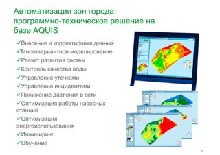 Автоматизация зон города: 
программно-техническое решение на 
базе AQUIS 
Внесение и корректировка данных 
Многовариантное ммооддееллииррооввааннииее 
Расчет развития систем 
Контроль качества воды 
Управление утечками 
Управление инцидентами 
Понижение давления в сети 
Оптимизация работы насосных 
9 
станций 
Оптимизация 
энергоиспользования 
Инжиниринг 
Обучение 
 