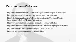 References—Websites
• http://www.businessinsider.com/15-amazing-facts-about-apple-2010-10?op=1
• http://www.statisticbrain.com/apple-computer-company-statistics/
• http://retailindustry.about.com/od/retailbestpractices/ig/Company-Mission-
Statements/Apple-Inc--Mission-Statement.htm
• http://www.statisticbrain.com/apple-computer-company-statistics/
• http://www.microsoft.com/investor/reports/ar12/financial-highlights/index.html
• http://www.marketwatch.com/investing/stock/aapl/financials
• http://www.slideshare.net/marconivr/apple-history
25
 