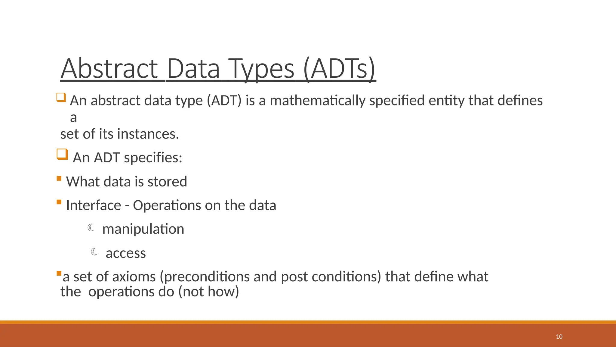 Abstract Data Types (ADTs)
10
 An abstract data type (ADT) is a mathematically specified entity that defines
a
set of its instances.
 An ADT specifies:
 What data is stored
 Interface - Operations on the data
 manipulation
 access
a set of axioms (preconditions and post conditions) that define what
the operations do (not how)
 