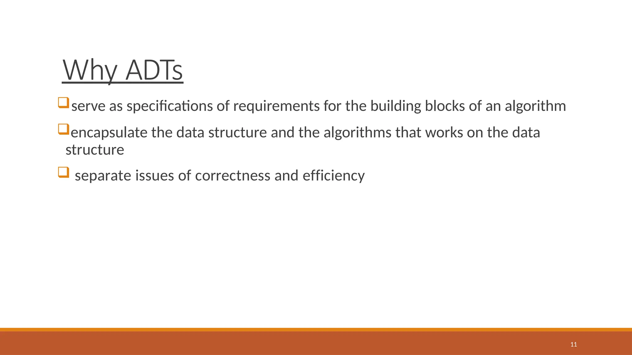 Why ADTs
11
serve as specifications of requirements for the building blocks of an algorithm
encapsulate the data structure and the algorithms that works on the data
structure
 separate issues of correctness and efficiency
 