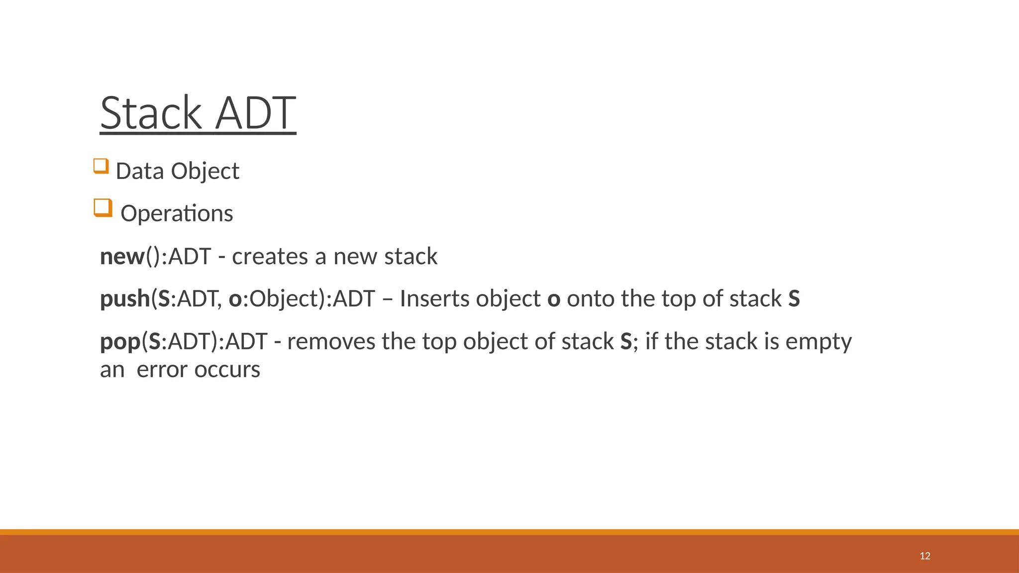 Stack ADT
12
 Data Object
 Operations
new():ADT - creates a new stack
push(S:ADT, o:Object):ADT – Inserts object o onto the top of stack S
pop(S:ADT):ADT - removes the top object of stack S; if the stack is empty
an error occurs
 