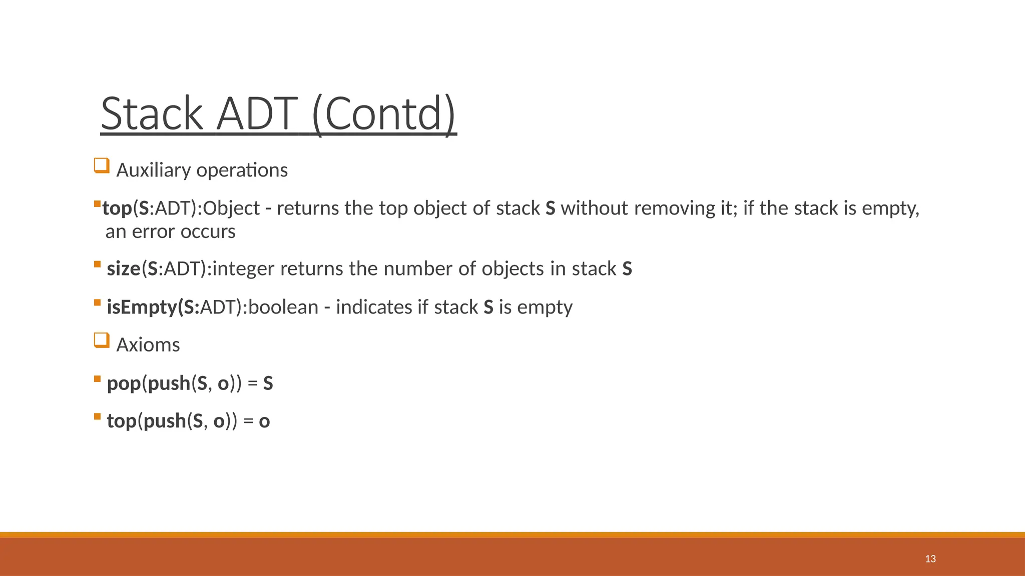 Stack ADT (Contd)
13
 Auxiliary operations
top(S:ADT):Object - returns the top object of stack S without removing it; if the stack is empty,
an error occurs
 size(S:ADT):integer returns the number of objects in stack S
 isEmpty(S:ADT):boolean - indicates if stack S is empty
 Axioms
 pop(push(S, o)) = S
 top(push(S, o)) = o
 
