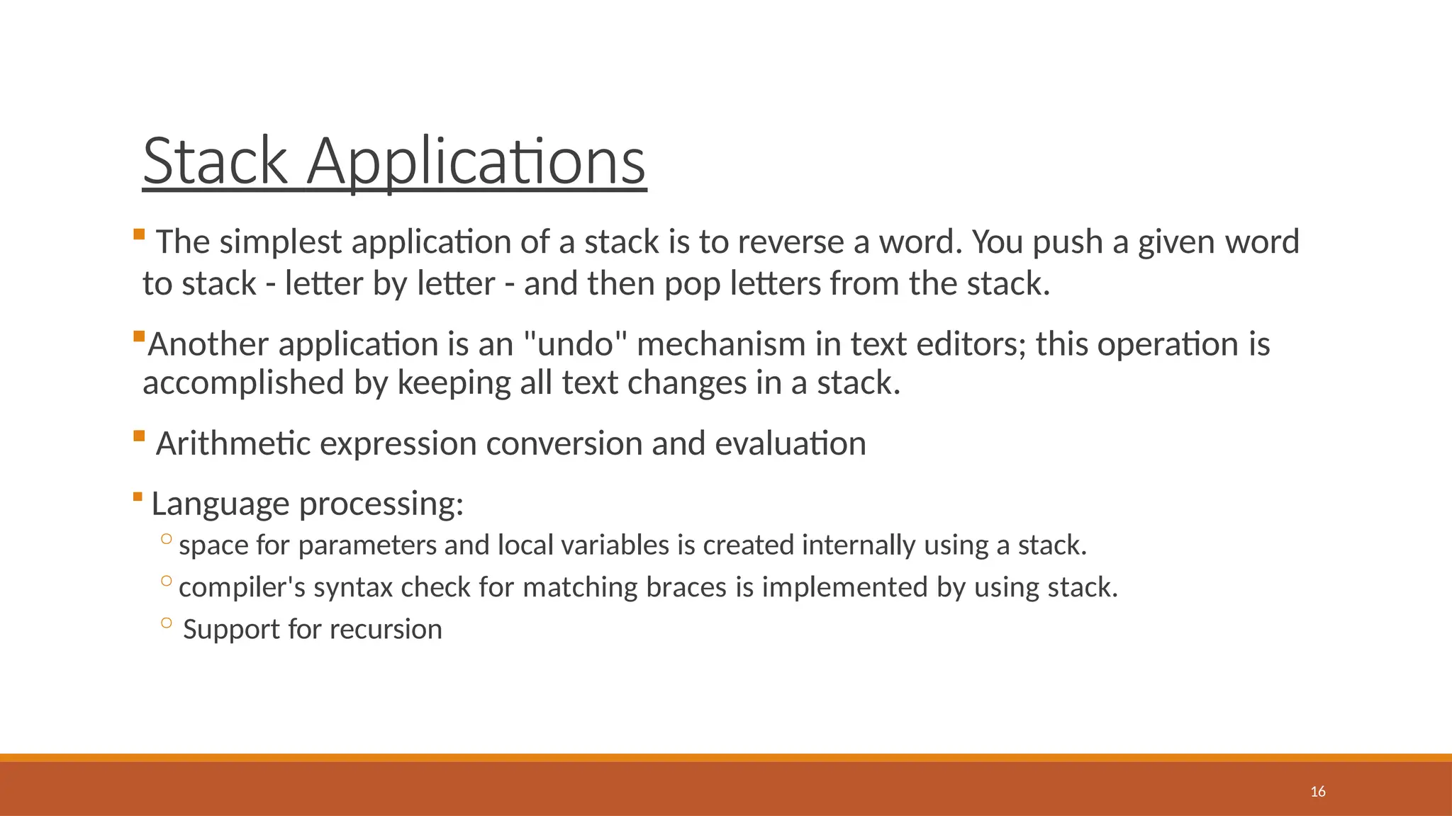 Stack Applications
16
 The simplest application of a stack is to reverse a word. You push a given word
to stack - letter by letter - and then pop letters from the stack.
Another application is an "undo" mechanism in text editors; this operation is
accomplished by keeping all text changes in a stack.
 Arithmetic expression conversion and evaluation
 Language processing:
◦space for parameters and local variables is created internally using a stack.
◦compiler's syntax check for matching braces is implemented by using stack.
◦ Support for recursion
 