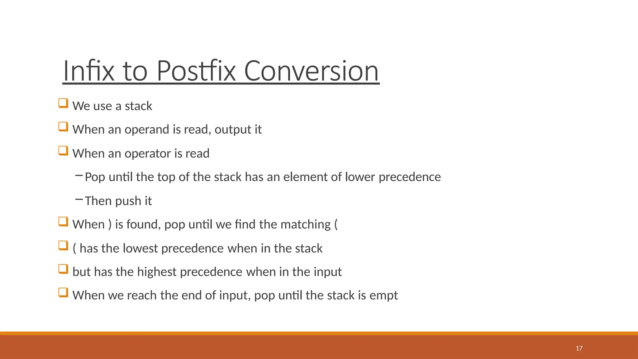Infix to Postfix Conversion
17
 We use a stack
 When an operand is read, output it
 When an operator is read
– Pop until the top of the stack has an element of lower precedence
– Then push it
 When ) is found, pop until we find the matching (
 ( has the lowest precedence when in the stack
 but has the highest precedence when in the input
 When we reach the end of input, pop until the stack is empt
 
