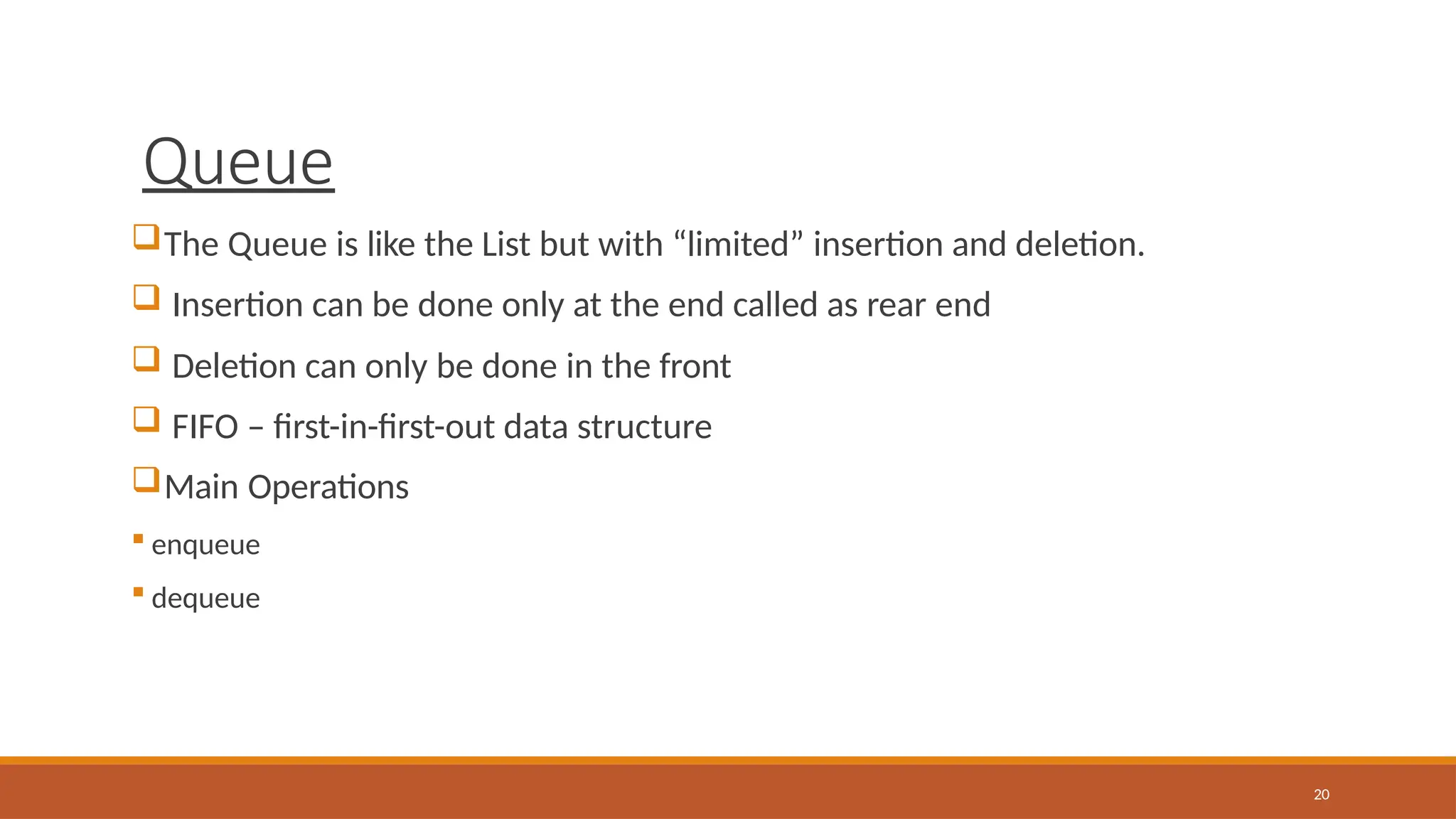 Queue
20
The Queue is like the List but with “limited” insertion and deletion.
 Insertion can be done only at the end called as rear end
 Deletion can only be done in the front
 FIFO – first-in-first-out data structure
Main Operations
 enqueue
 dequeue
 