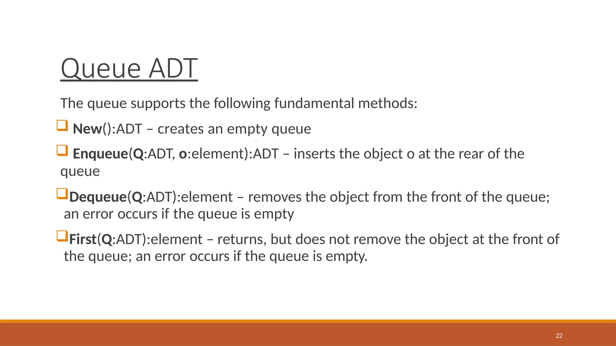 Queue ADT
22
The queue supports the following fundamental methods:
 New():ADT – creates an empty queue
 Enqueue(Q:ADT, o:element):ADT – inserts the object o at the rear of the
queue
Dequeue(Q:ADT):element – removes the object from the front of the queue;
an error occurs if the queue is empty
First(Q:ADT):element – returns, but does not remove the object at the front of
the queue; an error occurs if the queue is empty.
 