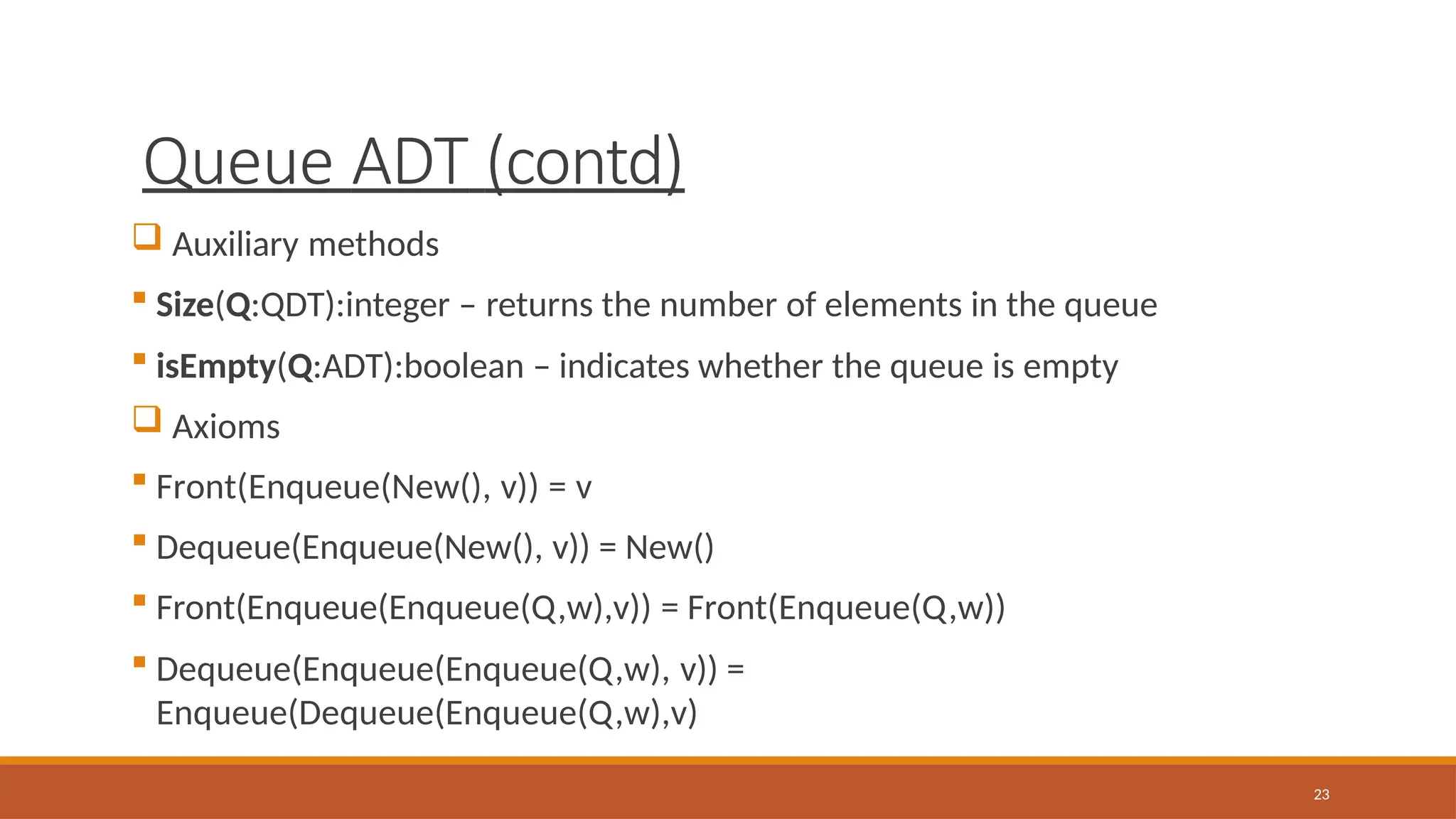 Queue ADT (contd)
23
 Auxiliary methods
 Size(Q:QDT):integer – returns the number of elements in the queue
 isEmpty(Q:ADT):boolean – indicates whether the queue is empty
 Axioms
 Front(Enqueue(New(), v)) = v
 Dequeue(Enqueue(New(), v)) = New()
 Front(Enqueue(Enqueue(Q,w),v)) = Front(Enqueue(Q,w))
 Dequeue(Enqueue(Enqueue(Q,w), v)) =
Enqueue(Dequeue(Enqueue(Q,w),v)
 