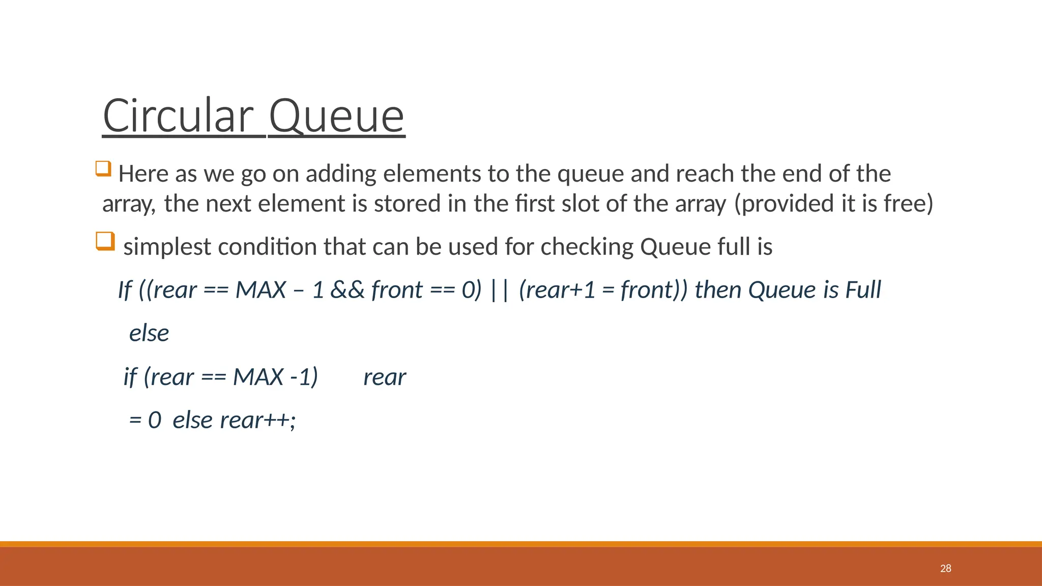 Circular Queue
28
 Here as we go on adding elements to the queue and reach the end of the
array, the next element is stored in the first slot of the array (provided it is free)
 simplest condition that can be used for checking Queue full is
If ((rear == MAX – 1 && front == 0) || (rear+1 = front)) then Queue is Full
else
if (rear == MAX -1) rear
= 0 else rear++;
 