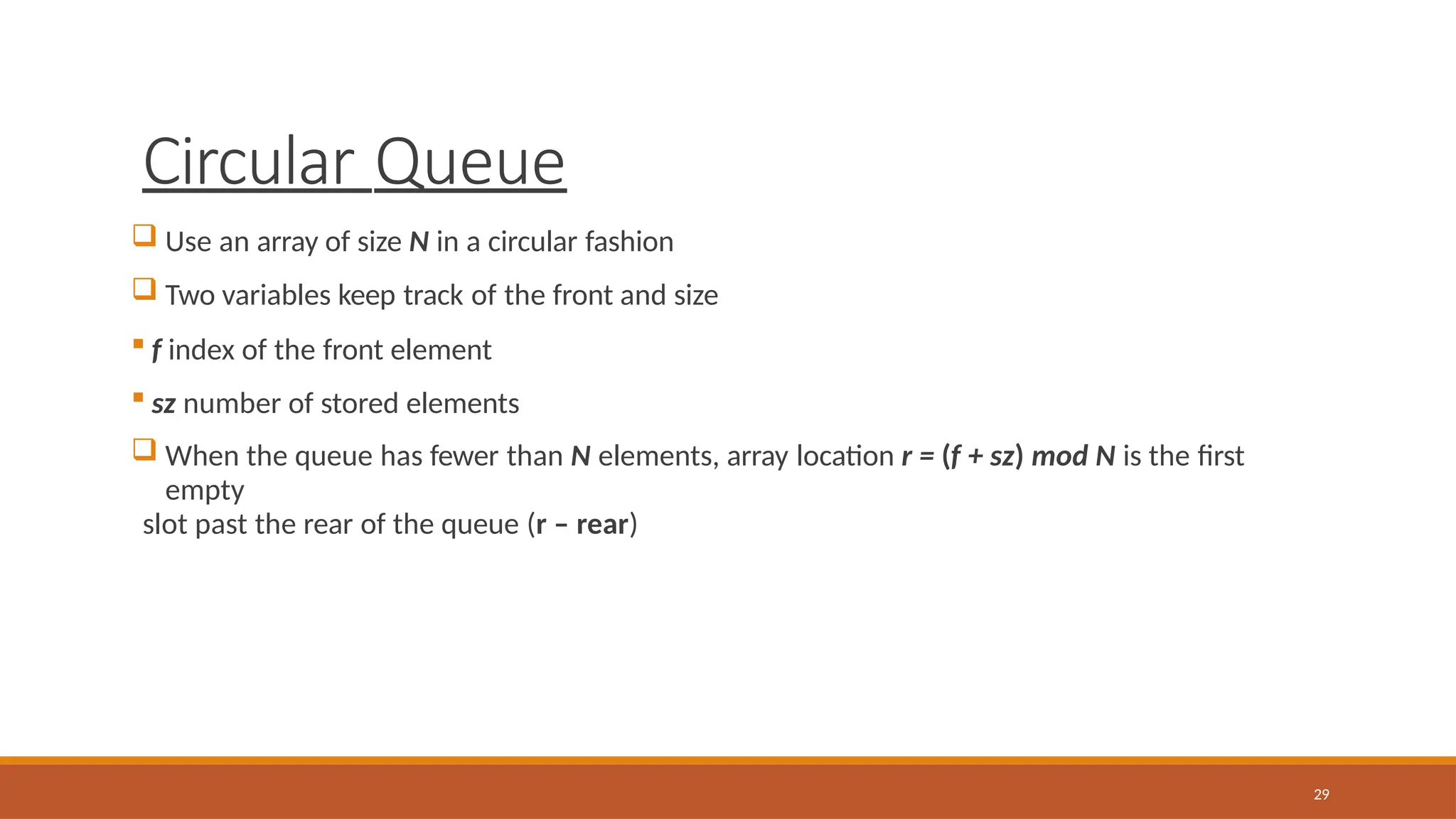 Circular Queue
29
 Use an array of size N in a circular fashion
 Two variables keep track of the front and size
 f index of the front element
 sz number of stored elements
 When the queue has fewer than N elements, array location r = (f + sz) mod N is the first
empty
slot past the rear of the queue (r – rear)
 