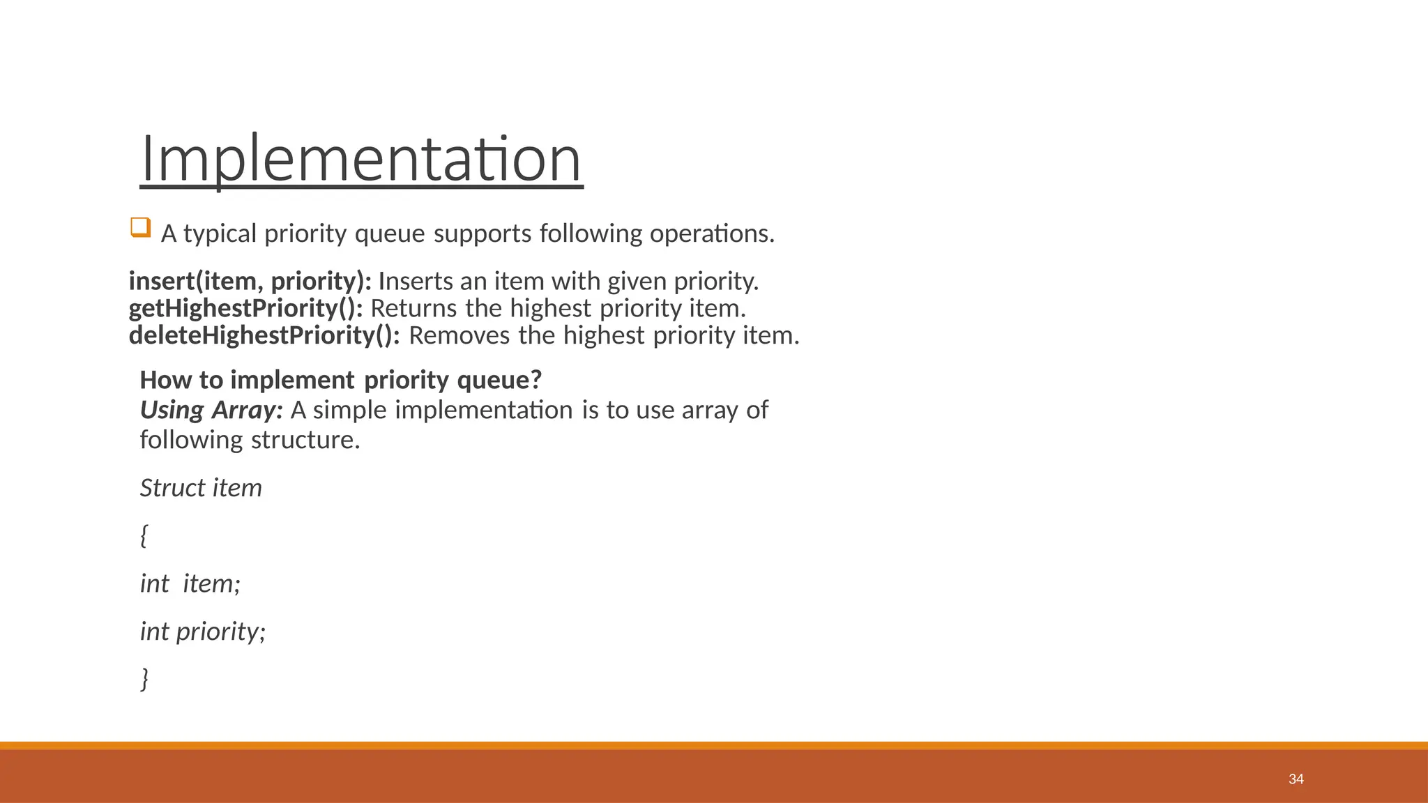 Implementation
34
 A typical priority queue supports following operations.
insert(item, priority): Inserts an item with given priority.
getHighestPriority(): Returns the highest priority item.
deleteHighestPriority(): Removes the highest priority item.
How to implement priority queue?
Using Array: A simple implementation is to use array of
following structure.
Struct item
{
int item;
int priority;
}
 