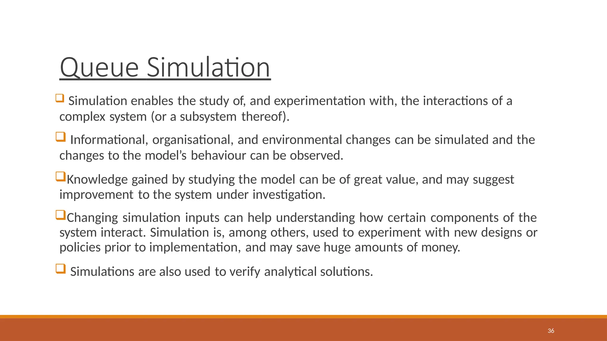 Queue Simulation
36
 Simulation enables the study of, and experimentation with, the interactions of a
complex system (or a subsystem thereof).
 Informational, organisational, and environmental changes can be simulated and the
changes to the model’s behaviour can be observed.
Knowledge gained by studying the model can be of great value, and may suggest
improvement to the system under investigation.
Changing simulation inputs can help understanding how certain components of the
system interact. Simulation is, among others, used to experiment with new designs or
policies prior to implementation, and may save huge amounts of money.
 Simulations are also used to verify analytical solutions.
 