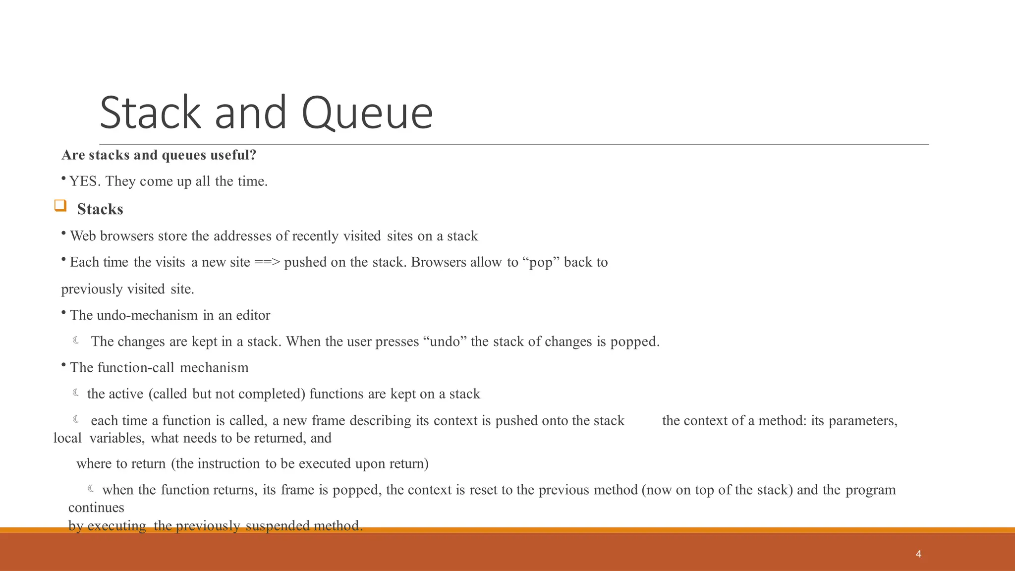 Stack and Queue
4
Are stacks and queues useful?
• YES. They come up all the time.
 Stacks
• Web browsers store the addresses of recently visited sites on a stack
• Each time the visits a new site ==> pushed on the stack. Browsers allow to “pop” back to
previously visited site.
• The undo-mechanism in an editor
 The changes are kept in a stack. When the user presses “undo” the stack of changes is popped.
• The function-call mechanism
 the active (called but not completed) functions are kept on a stack
 each time a function is called, a new frame describing its context is pushed onto the stack the context of a method: its parameters,
local variables, what needs to be returned, and
where to return (the instruction to be executed upon return)
 when the function returns, its frame is popped, the context is reset to the previous method (now on top of the stack) and the program
continues
by executing the previously suspended method.
 