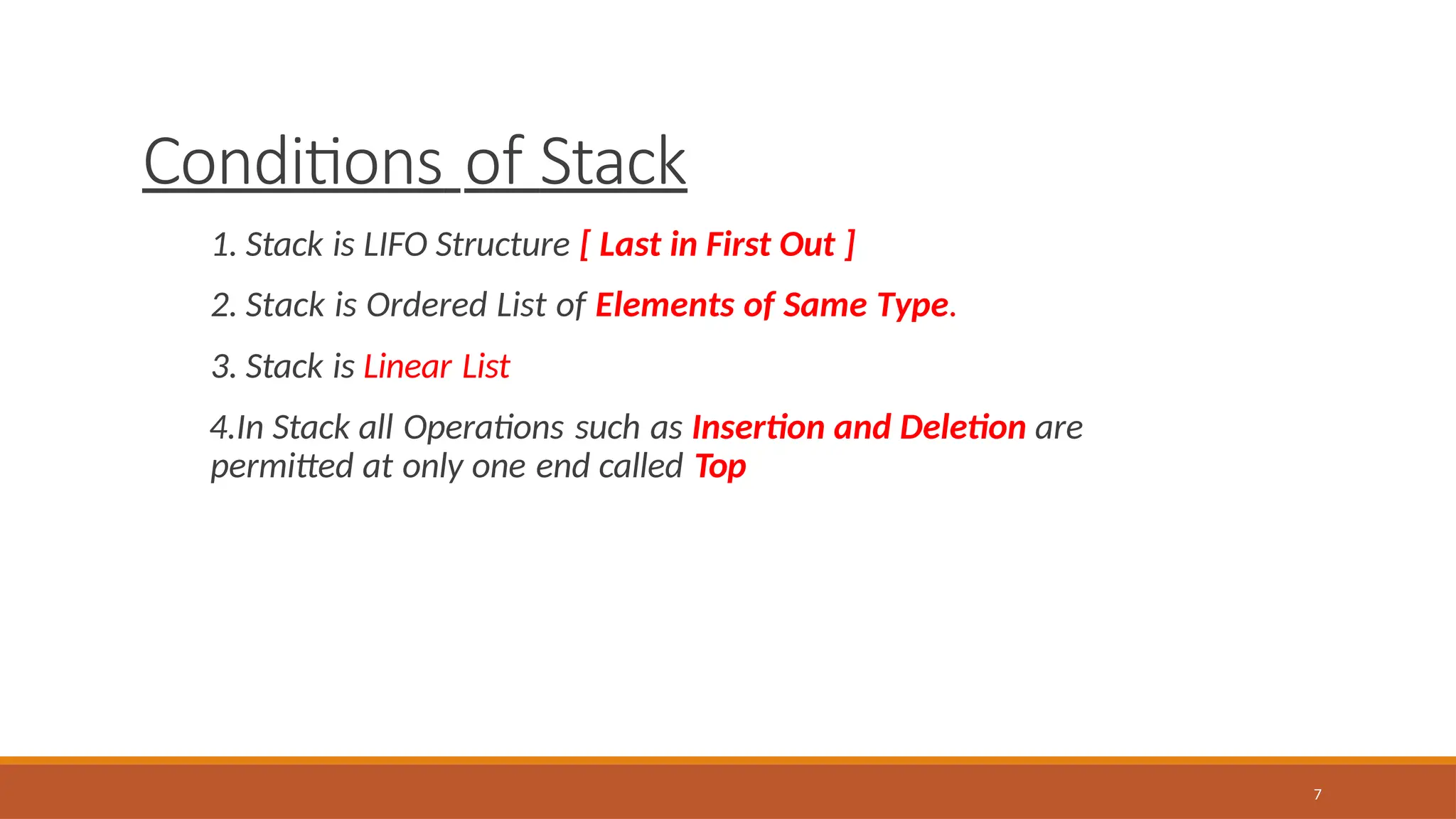 Conditions of Stack
7
1. Stack is LIFO Structure [ Last in First Out ]
2. Stack is Ordered List of Elements of Same Type.
3. Stack is Linear List
4.In Stack all Operations such as Insertion and Deletion are
permitted at only one end called Top
 