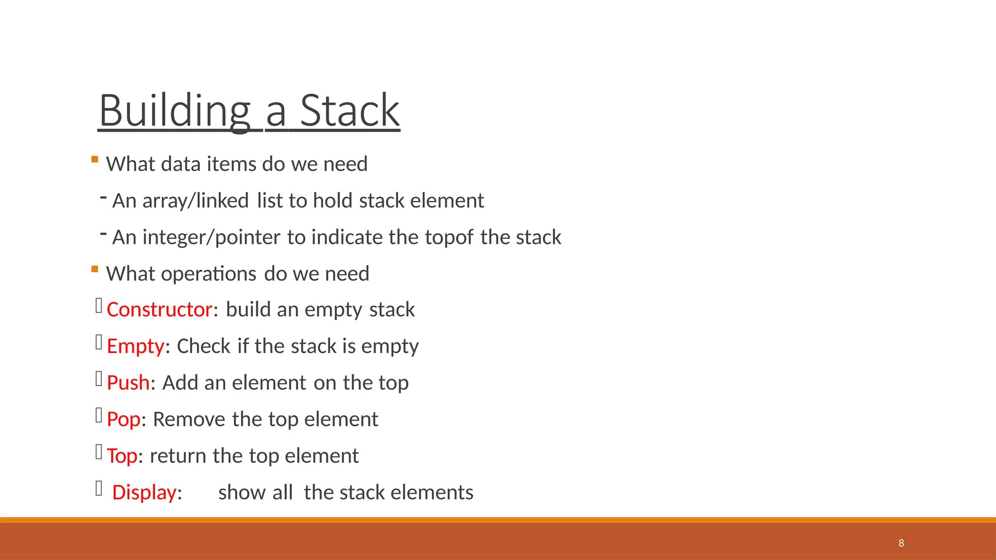 Building a Stack
8
 What data items do we need
- An array/linked list to hold stack element
- An integer/pointer to indicate the topof the stack
 What operations do we need
- Constructor: build an empty stack
- Empty: Check if the stack is empty
- Push: Add an element on the top
- Pop: Remove the top element
- Top: return the top element
- Display: show all the stack elements
 