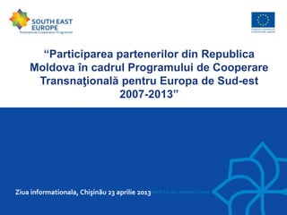 “Participarea partenerilor din Republica
Moldova în cadrul Programului de Cooperare
Transnaţională pentru Europa de Sud-est
2007-2013”
Ziua informationala, Chişinău 23 aprilie 2013
 