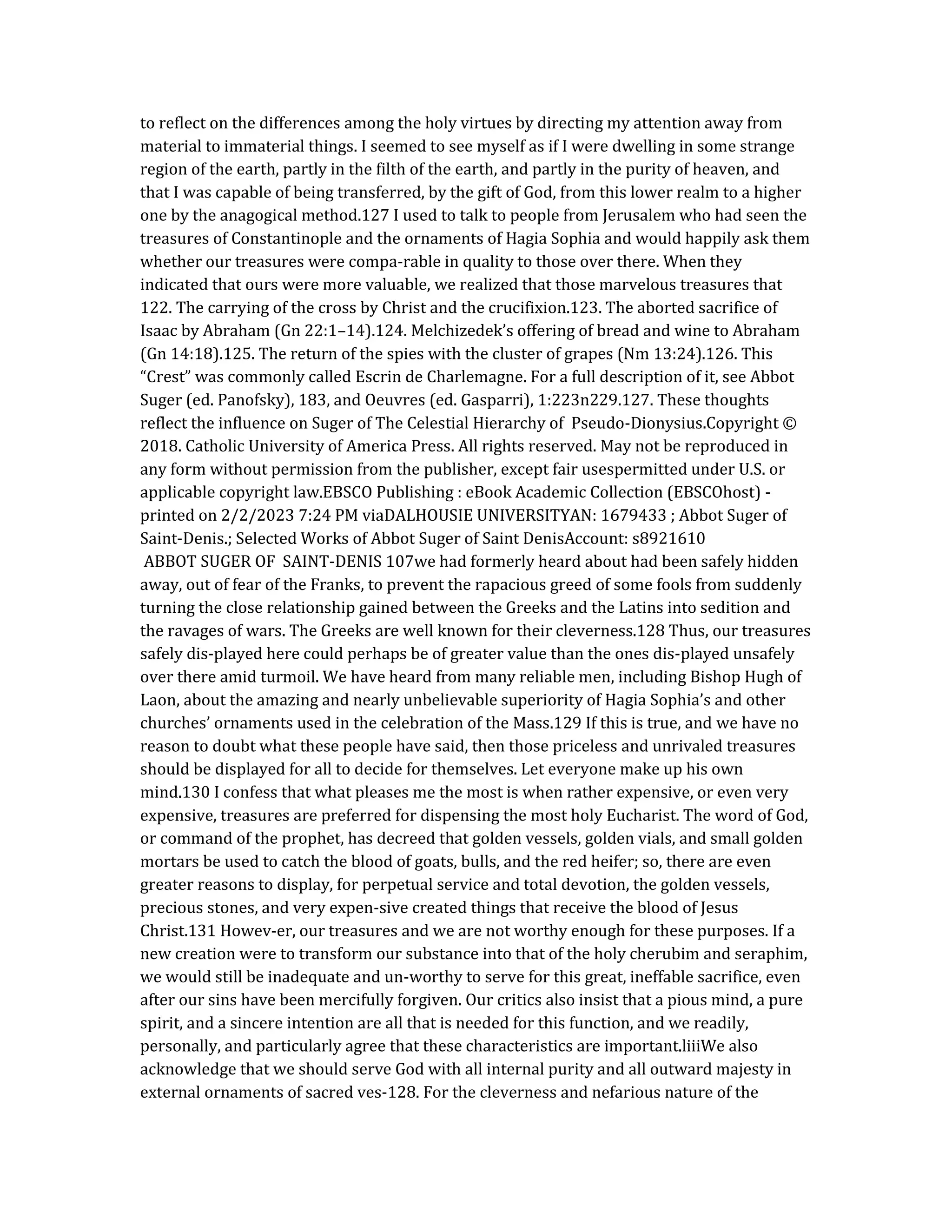 to reflect on the differences among the holy virtues by directing my attention away from
material to immaterial things. I seemed to see myself as if I were dwelling in some strange
region of the earth, partly in the filth of the earth, and partly in the purity of heaven, and
that I was capable of being transferred, by the gift of God, from this lower realm to a higher
one by the anagogical method.127 I used to talk to people from Jerusalem who had seen the
treasures of Constantinople and the ornaments of Hagia Sophia and would happily ask them
whether our treasures were compa-rable in quality to those over there. When they
indicated that ours were more valuable, we realized that those marvelous treasures that
122. The carrying of the cross by Christ and the crucifixion.123. The aborted sacrifice of
Isaac by Abraham (Gn 22:1–14).124. Melchizedek’s offering of bread and wine to Abraham
(Gn 14:18).125. The return of the spies with the cluster of grapes (Nm 13:24).126. This
“Crest” was commonly called Escrin de Charlemagne. For a full description of it, see Abbot
Suger (ed. Panofsky), 183, and Oeuvres (ed. Gasparri), 1:223n229.127. These thoughts
reflect the influence on Suger of The Celestial Hierarchy of Pseudo-Dionysius.Copyright ©
2018. Catholic University of America Press. All rights reserved. May not be reproduced in
any form without permission from the publisher, except fair usespermitted under U.S. or
applicable copyright law.EBSCO Publishing : eBook Academic Collection (EBSCOhost) -
printed on 2/2/2023 7:24 PM viaDALHOUSIE UNIVERSITYAN: 1679433 ; Abbot Suger of
Saint-Denis.; Selected Works of Abbot Suger of Saint DenisAccount: s8921610
ABBOT SUGER OF SAINT-DENIS 107we had formerly heard about had been safely hidden
away, out of fear of the Franks, to prevent the rapacious greed of some fools from suddenly
turning the close relationship gained between the Greeks and the Latins into sedition and
the ravages of wars. The Greeks are well known for their cleverness.128 Thus, our treasures
safely dis-played here could perhaps be of greater value than the ones dis-played unsafely
over there amid turmoil. We have heard from many reliable men, including Bishop Hugh of
Laon, about the amazing and nearly unbelievable superiority of Hagia Sophia’s and other
churches’ ornaments used in the celebration of the Mass.129 If this is true, and we have no
reason to doubt what these people have said, then those priceless and unrivaled treasures
should be displayed for all to decide for themselves. Let everyone make up his own
mind.130 I confess that what pleases me the most is when rather expensive, or even very
expensive, treasures are preferred for dispensing the most holy Eucharist. The word of God,
or command of the prophet, has decreed that golden vessels, golden vials, and small golden
mortars be used to catch the blood of goats, bulls, and the red heifer; so, there are even
greater reasons to display, for perpetual service and total devotion, the golden vessels,
precious stones, and very expen-sive created things that receive the blood of Jesus
Christ.131 Howev-er, our treasures and we are not worthy enough for these purposes. If a
new creation were to transform our substance into that of the holy cherubim and seraphim,
we would still be inadequate and un-worthy to serve for this great, ineffable sacrifice, even
after our sins have been mercifully forgiven. Our critics also insist that a pious mind, a pure
spirit, and a sincere intention are all that is needed for this function, and we readily,
personally, and particularly agree that these characteristics are important.liiiWe also
acknowledge that we should serve God with all internal purity and all outward majesty in
external ornaments of sacred ves-128. For the cleverness and nefarious nature of the
 