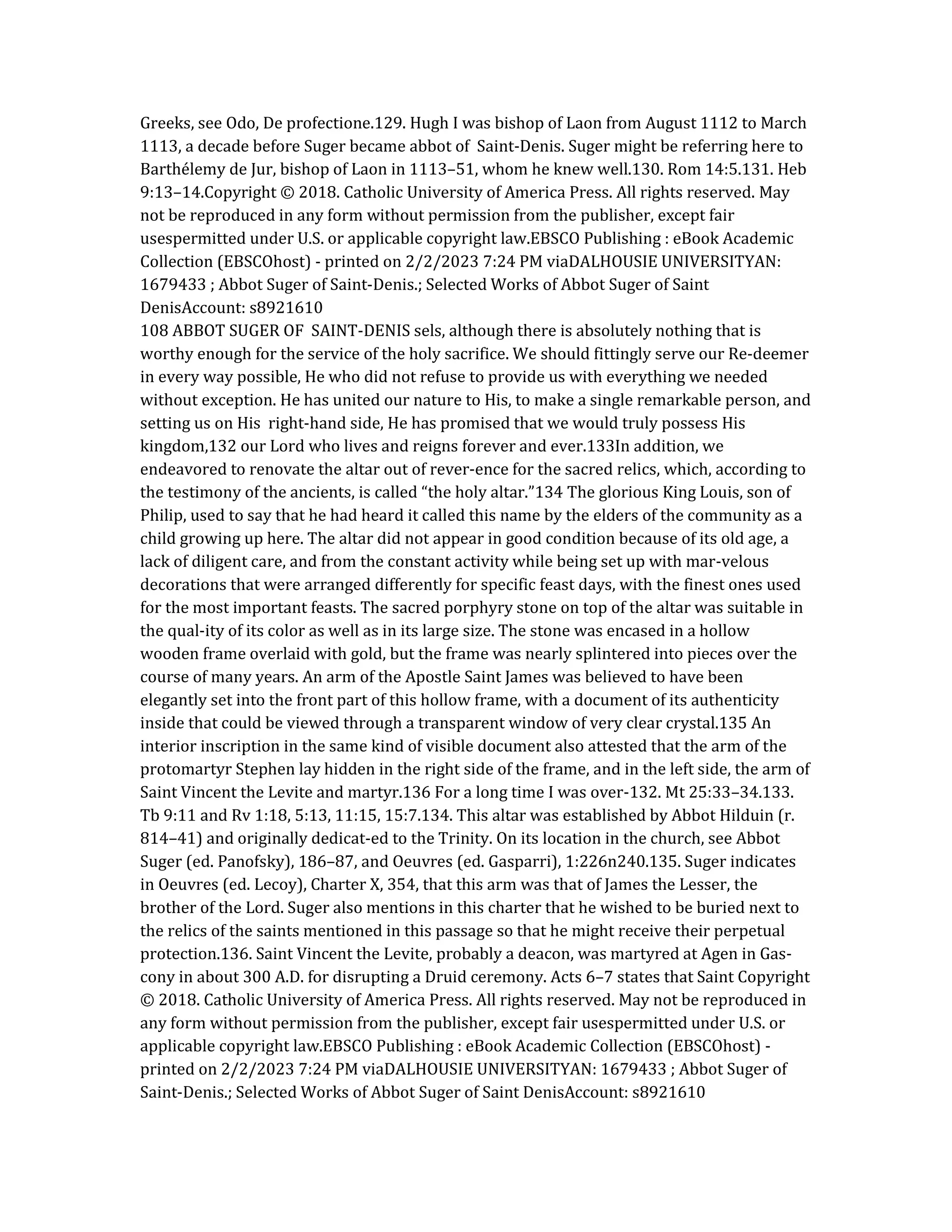 Greeks, see Odo, De profectione.129. Hugh I was bishop of Laon from August 1112 to March
1113, a decade before Suger became abbot of Saint-Denis. Suger might be referring here to
Barthélemy de Jur, bishop of Laon in 1113–51, whom he knew well.130. Rom 14:5.131. Heb
9:13–14.Copyright © 2018. Catholic University of America Press. All rights reserved. May
not be reproduced in any form without permission from the publisher, except fair
usespermitted under U.S. or applicable copyright law.EBSCO Publishing : eBook Academic
Collection (EBSCOhost) - printed on 2/2/2023 7:24 PM viaDALHOUSIE UNIVERSITYAN:
1679433 ; Abbot Suger of Saint-Denis.; Selected Works of Abbot Suger of Saint
DenisAccount: s8921610
108 ABBOT SUGER OF SAINT-DENIS sels, although there is absolutely nothing that is
worthy enough for the service of the holy sacrifice. We should fittingly serve our Re-deemer
in every way possible, He who did not refuse to provide us with everything we needed
without exception. He has united our nature to His, to make a single remarkable person, and
setting us on His right-hand side, He has promised that we would truly possess His
kingdom,132 our Lord who lives and reigns forever and ever.133In addition, we
endeavored to renovate the altar out of rever-ence for the sacred relics, which, according to
the testimony of the ancients, is called “the holy altar.”134 The glorious King Louis, son of
Philip, used to say that he had heard it called this name by the elders of the community as a
child growing up here. The altar did not appear in good condition because of its old age, a
lack of diligent care, and from the constant activity while being set up with mar-velous
decorations that were arranged differently for specific feast days, with the finest ones used
for the most important feasts. The sacred porphyry stone on top of the altar was suitable in
the qual-ity of its color as well as in its large size. The stone was encased in a hollow
wooden frame overlaid with gold, but the frame was nearly splintered into pieces over the
course of many years. An arm of the Apostle Saint James was believed to have been
elegantly set into the front part of this hollow frame, with a document of its authenticity
inside that could be viewed through a transparent window of very clear crystal.135 An
interior inscription in the same kind of visible document also attested that the arm of the
protomartyr Stephen lay hidden in the right side of the frame, and in the left side, the arm of
Saint Vincent the Levite and martyr.136 For a long time I was over-132. Mt 25:33–34.133.
Tb 9:11 and Rv 1:18, 5:13, 11:15, 15:7.134. This altar was established by Abbot Hilduin (r.
814–41) and originally dedicat-ed to the Trinity. On its location in the church, see Abbot
Suger (ed. Panofsky), 186–87, and Oeuvres (ed. Gasparri), 1:226n240.135. Suger indicates
in Oeuvres (ed. Lecoy), Charter X, 354, that this arm was that of James the Lesser, the
brother of the Lord. Suger also mentions in this charter that he wished to be buried next to
the relics of the saints mentioned in this passage so that he might receive their perpetual
protection.136. Saint Vincent the Levite, probably a deacon, was martyred at Agen in Gas-
cony in about 300 A.D. for disrupting a Druid ceremony. Acts 6–7 states that Saint Copyright
© 2018. Catholic University of America Press. All rights reserved. May not be reproduced in
any form without permission from the publisher, except fair usespermitted under U.S. or
applicable copyright law.EBSCO Publishing : eBook Academic Collection (EBSCOhost) -
printed on 2/2/2023 7:24 PM viaDALHOUSIE UNIVERSITYAN: 1679433 ; Abbot Suger of
Saint-Denis.; Selected Works of Abbot Suger of Saint DenisAccount: s8921610
 
