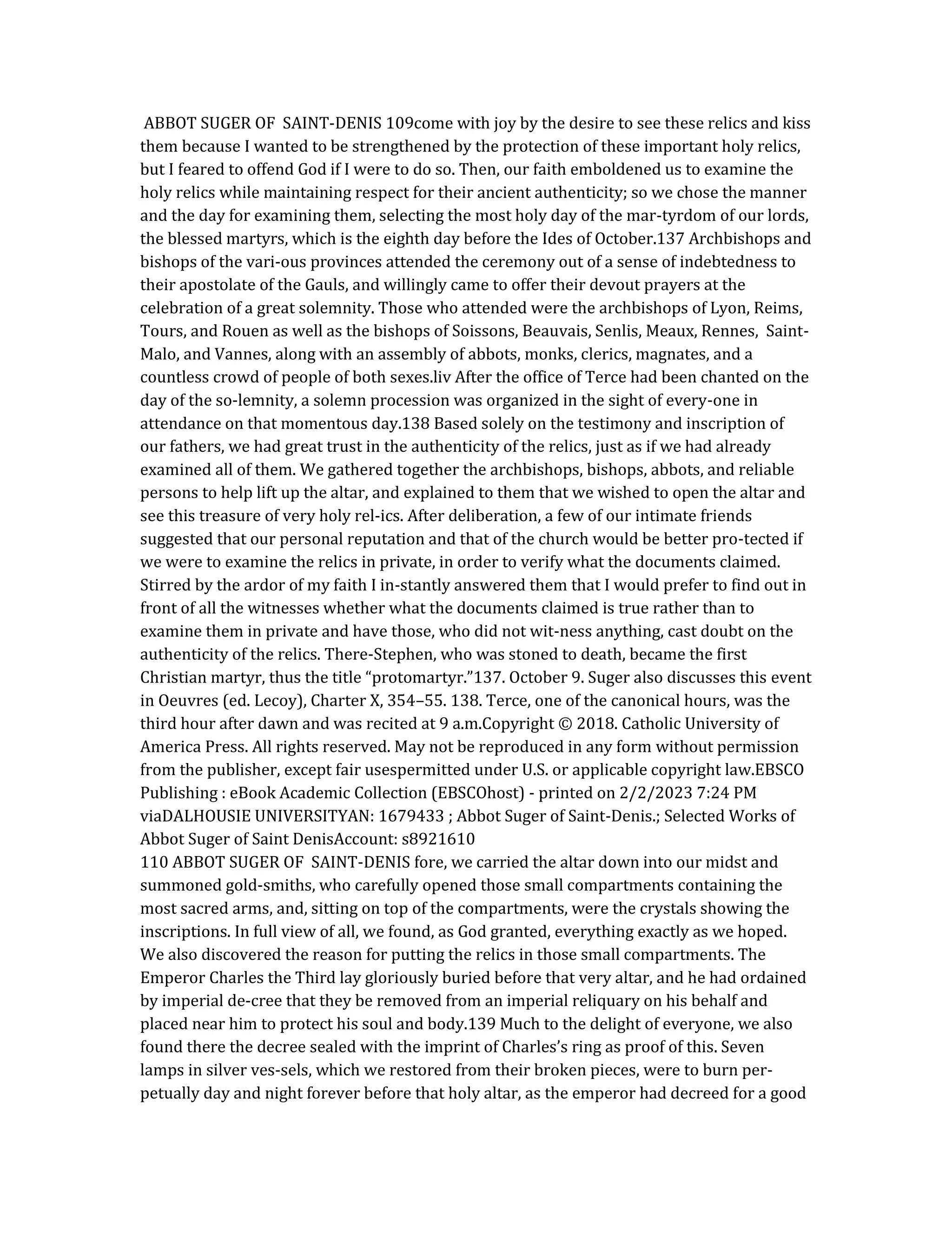 ABBOT SUGER OF SAINT-DENIS 109come with joy by the desire to see these relics and kiss
them because I wanted to be strengthened by the protection of these important holy relics,
but I feared to offend God if I were to do so. Then, our faith emboldened us to examine the
holy relics while maintaining respect for their ancient authenticity; so we chose the manner
and the day for examining them, selecting the most holy day of the mar-tyrdom of our lords,
the blessed martyrs, which is the eighth day before the Ides of October.137 Archbishops and
bishops of the vari-ous provinces attended the ceremony out of a sense of indebtedness to
their apostolate of the Gauls, and willingly came to offer their devout prayers at the
celebration of a great solemnity. Those who attended were the archbishops of Lyon, Reims,
Tours, and Rouen as well as the bishops of Soissons, Beauvais, Senlis, Meaux, Rennes, Saint-
Malo, and Vannes, along with an assembly of abbots, monks, clerics, magnates, and a
countless crowd of people of both sexes.liv After the office of Terce had been chanted on the
day of the so-lemnity, a solemn procession was organized in the sight of every-one in
attendance on that momentous day.138 Based solely on the testimony and inscription of
our fathers, we had great trust in the authenticity of the relics, just as if we had already
examined all of them. We gathered together the archbishops, bishops, abbots, and reliable
persons to help lift up the altar, and explained to them that we wished to open the altar and
see this treasure of very holy rel-ics. After deliberation, a few of our intimate friends
suggested that our personal reputation and that of the church would be better pro-tected if
we were to examine the relics in private, in order to verify what the documents claimed.
Stirred by the ardor of my faith I in-stantly answered them that I would prefer to find out in
front of all the witnesses whether what the documents claimed is true rather than to
examine them in private and have those, who did not wit-ness anything, cast doubt on the
authenticity of the relics. There-Stephen, who was stoned to death, became the first
Christian martyr, thus the title “protomartyr.”137. October 9. Suger also discusses this event
in Oeuvres (ed. Lecoy), Charter X, 354–55. 138. Terce, one of the canonical hours, was the
third hour after dawn and was recited at 9 a.m.Copyright © 2018. Catholic University of
America Press. All rights reserved. May not be reproduced in any form without permission
from the publisher, except fair usespermitted under U.S. or applicable copyright law.EBSCO
Publishing : eBook Academic Collection (EBSCOhost) - printed on 2/2/2023 7:24 PM
viaDALHOUSIE UNIVERSITYAN: 1679433 ; Abbot Suger of Saint-Denis.; Selected Works of
Abbot Suger of Saint DenisAccount: s8921610
110 ABBOT SUGER OF SAINT-DENIS fore, we carried the altar down into our midst and
summoned gold-smiths, who carefully opened those small compartments containing the
most sacred arms, and, sitting on top of the compartments, were the crystals showing the
inscriptions. In full view of all, we found, as God granted, everything exactly as we hoped.
We also discovered the reason for putting the relics in those small compartments. The
Emperor Charles the Third lay gloriously buried before that very altar, and he had ordained
by imperial de-cree that they be removed from an imperial reliquary on his behalf and
placed near him to protect his soul and body.139 Much to the delight of everyone, we also
found there the decree sealed with the imprint of Charles’s ring as proof of this. Seven
lamps in silver ves-sels, which we restored from their broken pieces, were to burn per-
petually day and night forever before that holy altar, as the emperor had decreed for a good
 
