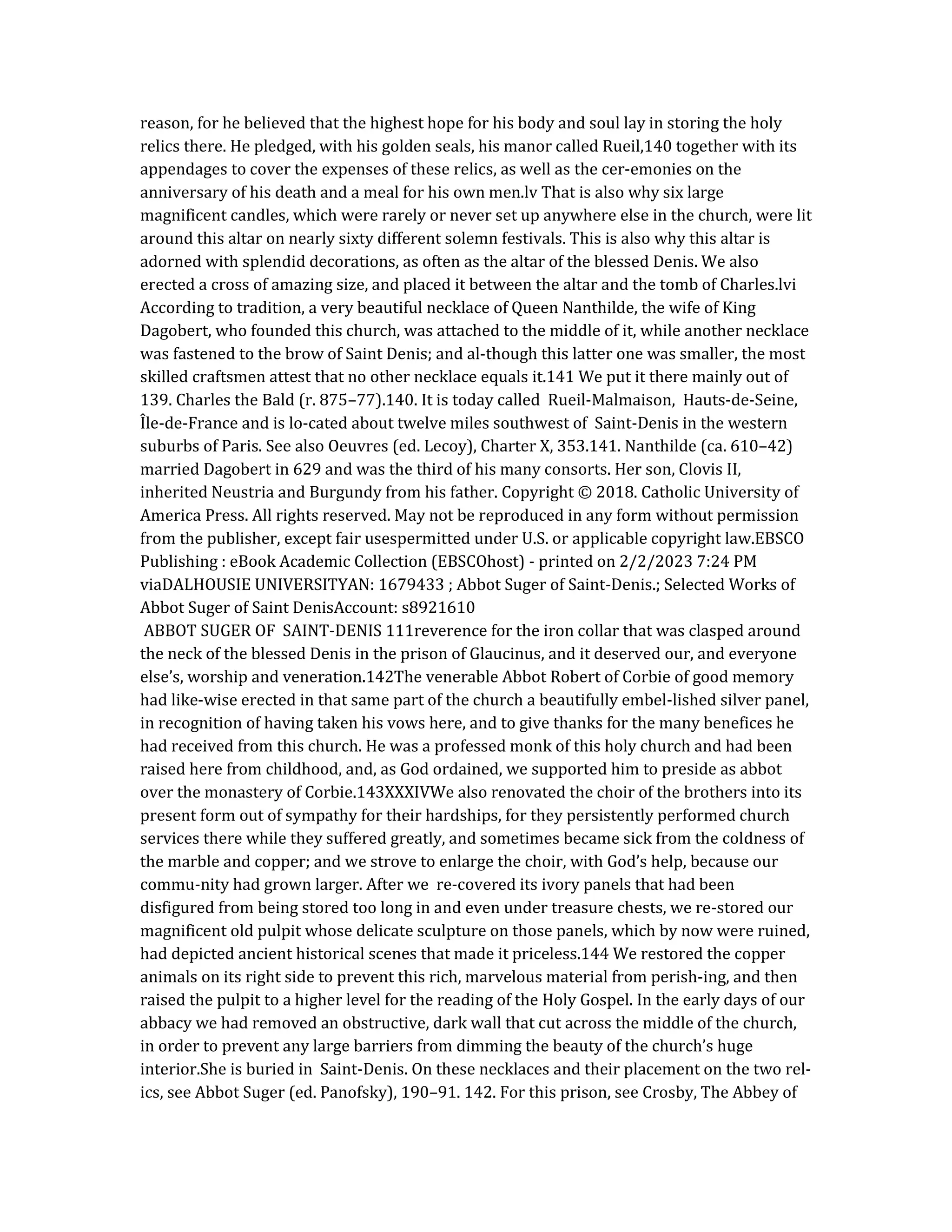 reason, for he believed that the highest hope for his body and soul lay in storing the holy
relics there. He pledged, with his golden seals, his manor called Rueil,140 together with its
appendages to cover the expenses of these relics, as well as the cer-emonies on the
anniversary of his death and a meal for his own men.lv That is also why six large
magnificent candles, which were rarely or never set up anywhere else in the church, were lit
around this altar on nearly sixty different solemn festivals. This is also why this altar is
adorned with splendid decorations, as often as the altar of the blessed Denis. We also
erected a cross of amazing size, and placed it between the altar and the tomb of Charles.lvi
According to tradition, a very beautiful necklace of Queen Nanthilde, the wife of King
Dagobert, who founded this church, was attached to the middle of it, while another necklace
was fastened to the brow of Saint Denis; and al-though this latter one was smaller, the most
skilled craftsmen attest that no other necklace equals it.141 We put it there mainly out of
139. Charles the Bald (r. 875–77).140. It is today called Rueil-Malmaison, Hauts-de-Seine,
Île-de-France and is lo-cated about twelve miles southwest of Saint-Denis in the western
suburbs of Paris. See also Oeuvres (ed. Lecoy), Charter X, 353.141. Nanthilde (ca. 610–42)
married Dagobert in 629 and was the third of his many consorts. Her son, Clovis II,
inherited Neustria and Burgundy from his father. Copyright © 2018. Catholic University of
America Press. All rights reserved. May not be reproduced in any form without permission
from the publisher, except fair usespermitted under U.S. or applicable copyright law.EBSCO
Publishing : eBook Academic Collection (EBSCOhost) - printed on 2/2/2023 7:24 PM
viaDALHOUSIE UNIVERSITYAN: 1679433 ; Abbot Suger of Saint-Denis.; Selected Works of
Abbot Suger of Saint DenisAccount: s8921610
ABBOT SUGER OF SAINT-DENIS 111reverence for the iron collar that was clasped around
the neck of the blessed Denis in the prison of Glaucinus, and it deserved our, and everyone
else’s, worship and veneration.142The venerable Abbot Robert of Corbie of good memory
had like-wise erected in that same part of the church a beautifully embel-lished silver panel,
in recognition of having taken his vows here, and to give thanks for the many benefices he
had received from this church. He was a professed monk of this holy church and had been
raised here from childhood, and, as God ordained, we supported him to preside as abbot
over the monastery of Corbie.143XXXIVWe also renovated the choir of the brothers into its
present form out of sympathy for their hardships, for they persistently performed church
services there while they suffered greatly, and sometimes became sick from the coldness of
the marble and copper; and we strove to enlarge the choir, with God’s help, because our
commu-nity had grown larger. After we re-covered its ivory panels that had been
disfigured from being stored too long in and even under treasure chests, we re-stored our
magnificent old pulpit whose delicate sculpture on those panels, which by now were ruined,
had depicted ancient historical scenes that made it priceless.144 We restored the copper
animals on its right side to prevent this rich, marvelous material from perish-ing, and then
raised the pulpit to a higher level for the reading of the Holy Gospel. In the early days of our
abbacy we had removed an obstructive, dark wall that cut across the middle of the church,
in order to prevent any large barriers from dimming the beauty of the church’s huge
interior.She is buried in Saint-Denis. On these necklaces and their placement on the two rel-
ics, see Abbot Suger (ed. Panofsky), 190–91. 142. For this prison, see Crosby, The Abbey of
 