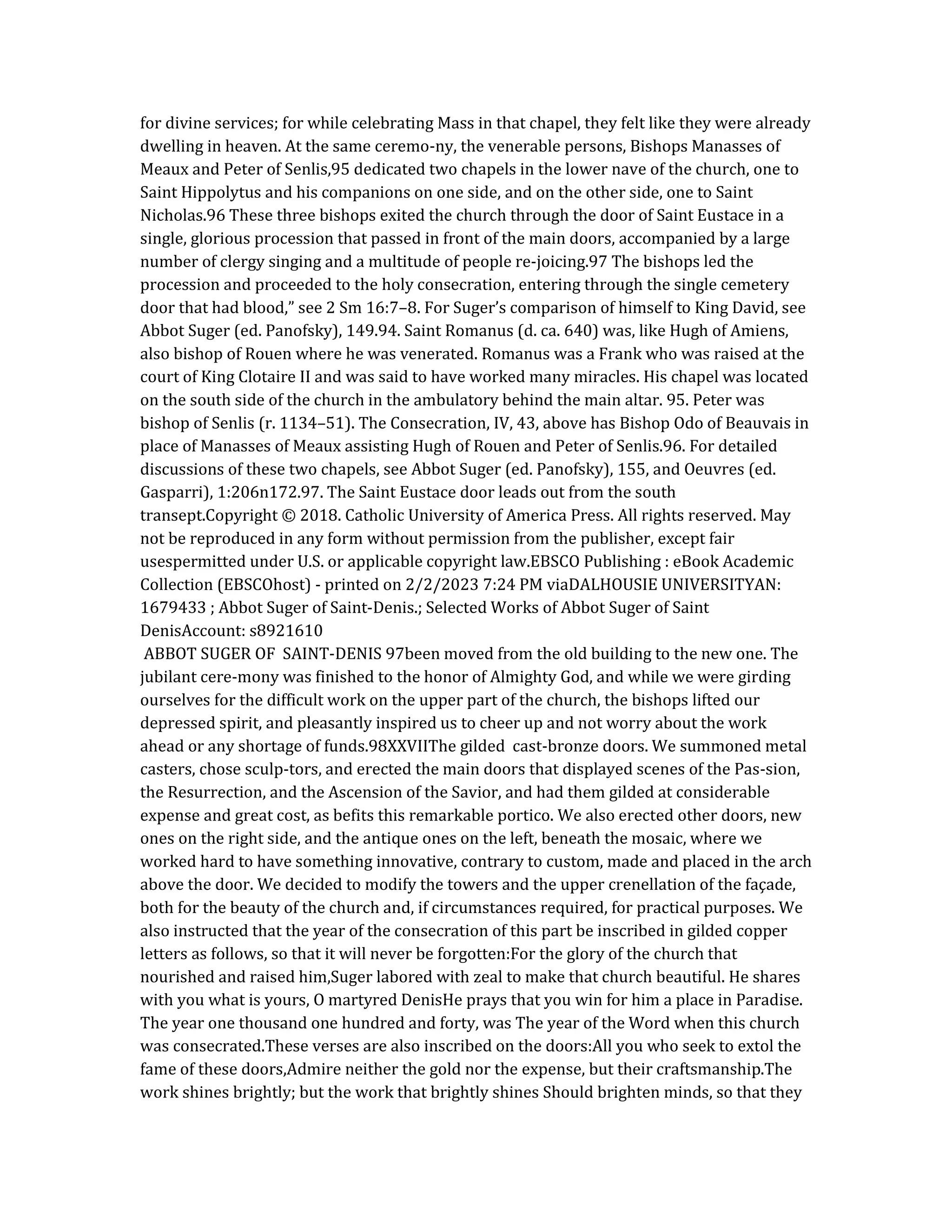 for divine services; for while celebrating Mass in that chapel, they felt like they were already
dwelling in heaven. At the same ceremo-ny, the venerable persons, Bishops Manasses of
Meaux and Peter of Senlis,95 dedicated two chapels in the lower nave of the church, one to
Saint Hippolytus and his companions on one side, and on the other side, one to Saint
Nicholas.96 These three bishops exited the church through the door of Saint Eustace in a
single, glorious procession that passed in front of the main doors, accompanied by a large
number of clergy singing and a multitude of people re-joicing.97 The bishops led the
procession and proceeded to the holy consecration, entering through the single cemetery
door that had blood,” see 2 Sm 16:7–8. For Suger’s comparison of himself to King David, see
Abbot Suger (ed. Panofsky), 149.94. Saint Romanus (d. ca. 640) was, like Hugh of Amiens,
also bishop of Rouen where he was venerated. Romanus was a Frank who was raised at the
court of King Clotaire II and was said to have worked many miracles. His chapel was located
on the south side of the church in the ambulatory behind the main altar. 95. Peter was
bishop of Senlis (r. 1134–51). The Consecration, IV, 43, above has Bishop Odo of Beauvais in
place of Manasses of Meaux assisting Hugh of Rouen and Peter of Senlis.96. For detailed
discussions of these two chapels, see Abbot Suger (ed. Panofsky), 155, and Oeuvres (ed.
Gasparri), 1:206n172.97. The Saint Eustace door leads out from the south
transept.Copyright © 2018. Catholic University of America Press. All rights reserved. May
not be reproduced in any form without permission from the publisher, except fair
usespermitted under U.S. or applicable copyright law.EBSCO Publishing : eBook Academic
Collection (EBSCOhost) - printed on 2/2/2023 7:24 PM viaDALHOUSIE UNIVERSITYAN:
1679433 ; Abbot Suger of Saint-Denis.; Selected Works of Abbot Suger of Saint
DenisAccount: s8921610
ABBOT SUGER OF SAINT-DENIS 97been moved from the old building to the new one. The
jubilant cere-mony was finished to the honor of Almighty God, and while we were girding
ourselves for the difficult work on the upper part of the church, the bishops lifted our
depressed spirit, and pleasantly inspired us to cheer up and not worry about the work
ahead or any shortage of funds.98XXVIIThe gilded cast-bronze doors. We summoned metal
casters, chose sculp-tors, and erected the main doors that displayed scenes of the Pas-sion,
the Resurrection, and the Ascension of the Savior, and had them gilded at considerable
expense and great cost, as befits this remarkable portico. We also erected other doors, new
ones on the right side, and the antique ones on the left, beneath the mosaic, where we
worked hard to have something innovative, contrary to custom, made and placed in the arch
above the door. We decided to modify the towers and the upper crenellation of the façade,
both for the beauty of the church and, if circumstances required, for practical purposes. We
also instructed that the year of the consecration of this part be inscribed in gilded copper
letters as follows, so that it will never be forgotten:For the glory of the church that
nourished and raised him,Suger labored with zeal to make that church beautiful. He shares
with you what is yours, O martyred DenisHe prays that you win for him a place in Paradise.
The year one thousand one hundred and forty, was The year of the Word when this church
was consecrated.These verses are also inscribed on the doors:All you who seek to extol the
fame of these doors,Admire neither the gold nor the expense, but their craftsmanship.The
work shines brightly; but the work that brightly shines Should brighten minds, so that they
 