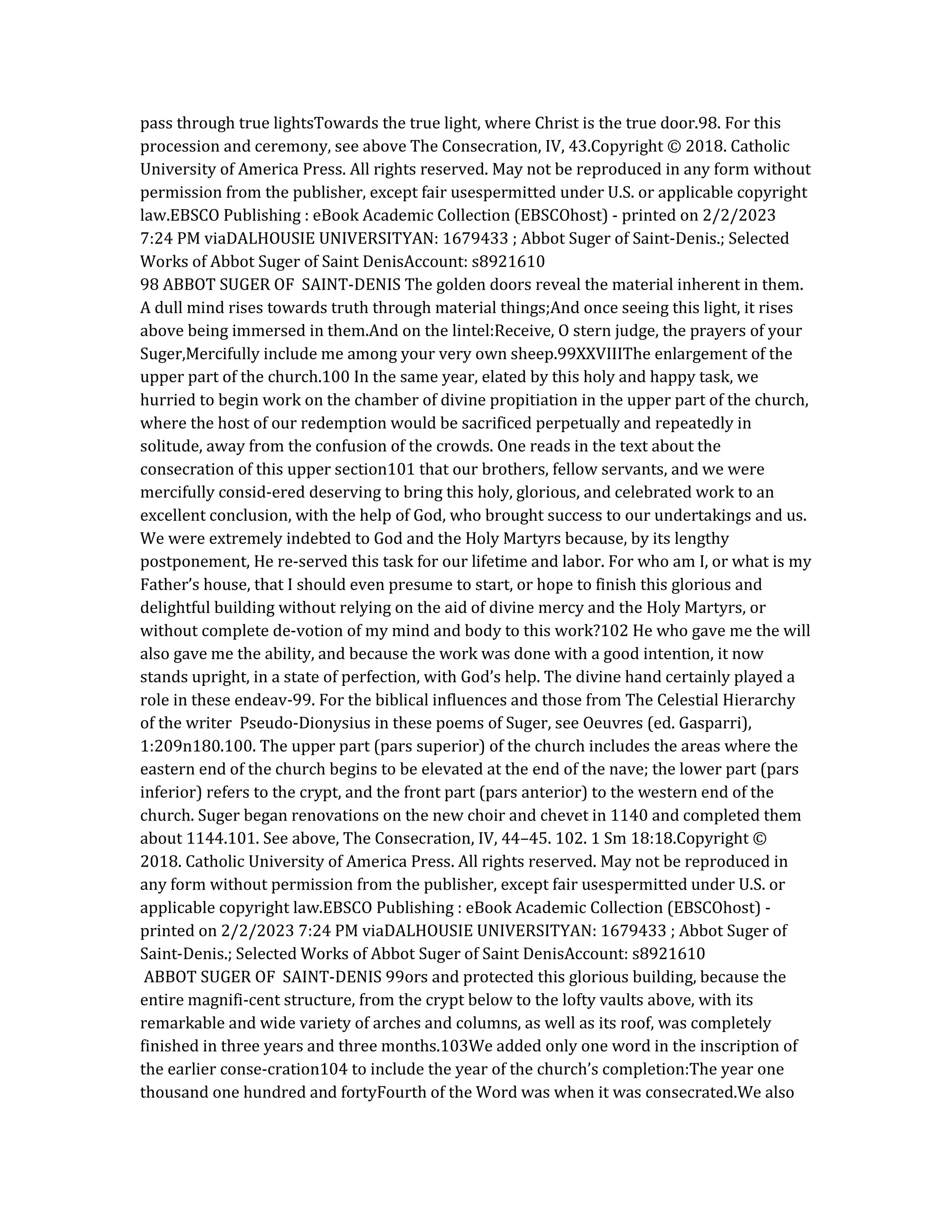 pass through true lightsTowards the true light, where Christ is the true door.98. For this
procession and ceremony, see above The Consecration, IV, 43.Copyright © 2018. Catholic
University of America Press. All rights reserved. May not be reproduced in any form without
permission from the publisher, except fair usespermitted under U.S. or applicable copyright
law.EBSCO Publishing : eBook Academic Collection (EBSCOhost) - printed on 2/2/2023
7:24 PM viaDALHOUSIE UNIVERSITYAN: 1679433 ; Abbot Suger of Saint-Denis.; Selected
Works of Abbot Suger of Saint DenisAccount: s8921610
98 ABBOT SUGER OF SAINT-DENIS The golden doors reveal the material inherent in them.
A dull mind rises towards truth through material things;And once seeing this light, it rises
above being immersed in them.And on the lintel:Receive, O stern judge, the prayers of your
Suger,Mercifully include me among your very own sheep.99XXVIIIThe enlargement of the
upper part of the church.100 In the same year, elated by this holy and happy task, we
hurried to begin work on the chamber of divine propitiation in the upper part of the church,
where the host of our redemption would be sacrificed perpetually and repeatedly in
solitude, away from the confusion of the crowds. One reads in the text about the
consecration of this upper section101 that our brothers, fellow servants, and we were
mercifully consid-ered deserving to bring this holy, glorious, and celebrated work to an
excellent conclusion, with the help of God, who brought success to our undertakings and us.
We were extremely indebted to God and the Holy Martyrs because, by its lengthy
postponement, He re-served this task for our lifetime and labor. For who am I, or what is my
Father’s house, that I should even presume to start, or hope to finish this glorious and
delightful building without relying on the aid of divine mercy and the Holy Martyrs, or
without complete de-votion of my mind and body to this work?102 He who gave me the will
also gave me the ability, and because the work was done with a good intention, it now
stands upright, in a state of perfection, with God’s help. The divine hand certainly played a
role in these endeav-99. For the biblical influences and those from The Celestial Hierarchy
of the writer Pseudo-Dionysius in these poems of Suger, see Oeuvres (ed. Gasparri),
1:209n180.100. The upper part (pars superior) of the church includes the areas where the
eastern end of the church begins to be elevated at the end of the nave; the lower part (pars
inferior) refers to the crypt, and the front part (pars anterior) to the western end of the
church. Suger began renovations on the new choir and chevet in 1140 and completed them
about 1144.101. See above, The Consecration, IV, 44–45. 102. 1 Sm 18:18.Copyright ©
2018. Catholic University of America Press. All rights reserved. May not be reproduced in
any form without permission from the publisher, except fair usespermitted under U.S. or
applicable copyright law.EBSCO Publishing : eBook Academic Collection (EBSCOhost) -
printed on 2/2/2023 7:24 PM viaDALHOUSIE UNIVERSITYAN: 1679433 ; Abbot Suger of
Saint-Denis.; Selected Works of Abbot Suger of Saint DenisAccount: s8921610
ABBOT SUGER OF SAINT-DENIS 99ors and protected this glorious building, because the
entire magnifi-cent structure, from the crypt below to the lofty vaults above, with its
remarkable and wide variety of arches and columns, as well as its roof, was completely
finished in three years and three months.103We added only one word in the inscription of
the earlier conse-cration104 to include the year of the church’s completion:The year one
thousand one hundred and fortyFourth of the Word was when it was consecrated.We also
 