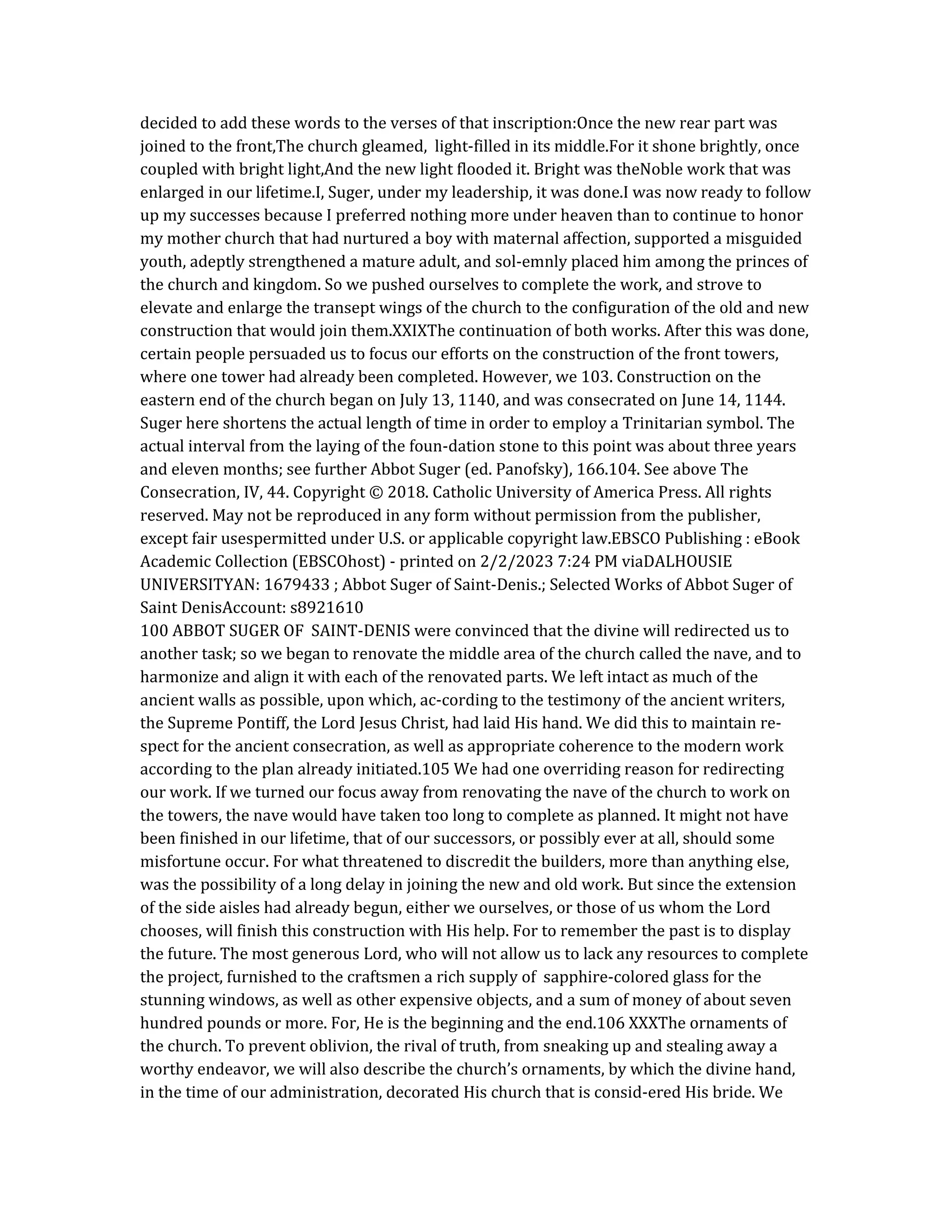 decided to add these words to the verses of that inscription:Once the new rear part was
joined to the front,The church gleamed, light-filled in its middle.For it shone brightly, once
coupled with bright light,And the new light flooded it. Bright was theNoble work that was
enlarged in our lifetime.I, Suger, under my leadership, it was done.I was now ready to follow
up my successes because I preferred nothing more under heaven than to continue to honor
my mother church that had nurtured a boy with maternal affection, supported a misguided
youth, adeptly strengthened a mature adult, and sol-emnly placed him among the princes of
the church and kingdom. So we pushed ourselves to complete the work, and strove to
elevate and enlarge the transept wings of the church to the configuration of the old and new
construction that would join them.XXIXThe continuation of both works. After this was done,
certain people persuaded us to focus our efforts on the construction of the front towers,
where one tower had already been completed. However, we 103. Construction on the
eastern end of the church began on July 13, 1140, and was consecrated on June 14, 1144.
Suger here shortens the actual length of time in order to employ a Trinitarian symbol. The
actual interval from the laying of the foun-dation stone to this point was about three years
and eleven months; see further Abbot Suger (ed. Panofsky), 166.104. See above The
Consecration, IV, 44. Copyright © 2018. Catholic University of America Press. All rights
reserved. May not be reproduced in any form without permission from the publisher,
except fair usespermitted under U.S. or applicable copyright law.EBSCO Publishing : eBook
Academic Collection (EBSCOhost) - printed on 2/2/2023 7:24 PM viaDALHOUSIE
UNIVERSITYAN: 1679433 ; Abbot Suger of Saint-Denis.; Selected Works of Abbot Suger of
Saint DenisAccount: s8921610
100 ABBOT SUGER OF SAINT-DENIS were convinced that the divine will redirected us to
another task; so we began to renovate the middle area of the church called the nave, and to
harmonize and align it with each of the renovated parts. We left intact as much of the
ancient walls as possible, upon which, ac-cording to the testimony of the ancient writers,
the Supreme Pontiff, the Lord Jesus Christ, had laid His hand. We did this to maintain re-
spect for the ancient consecration, as well as appropriate coherence to the modern work
according to the plan already initiated.105 We had one overriding reason for redirecting
our work. If we turned our focus away from renovating the nave of the church to work on
the towers, the nave would have taken too long to complete as planned. It might not have
been finished in our lifetime, that of our successors, or possibly ever at all, should some
misfortune occur. For what threatened to discredit the builders, more than anything else,
was the possibility of a long delay in joining the new and old work. But since the extension
of the side aisles had already begun, either we ourselves, or those of us whom the Lord
chooses, will finish this construction with His help. For to remember the past is to display
the future. The most generous Lord, who will not allow us to lack any resources to complete
the project, furnished to the craftsmen a rich supply of sapphire-colored glass for the
stunning windows, as well as other expensive objects, and a sum of money of about seven
hundred pounds or more. For, He is the beginning and the end.106 XXXThe ornaments of
the church. To prevent oblivion, the rival of truth, from sneaking up and stealing away a
worthy endeavor, we will also describe the church’s ornaments, by which the divine hand,
in the time of our administration, decorated His church that is consid-ered His bride. We
 
