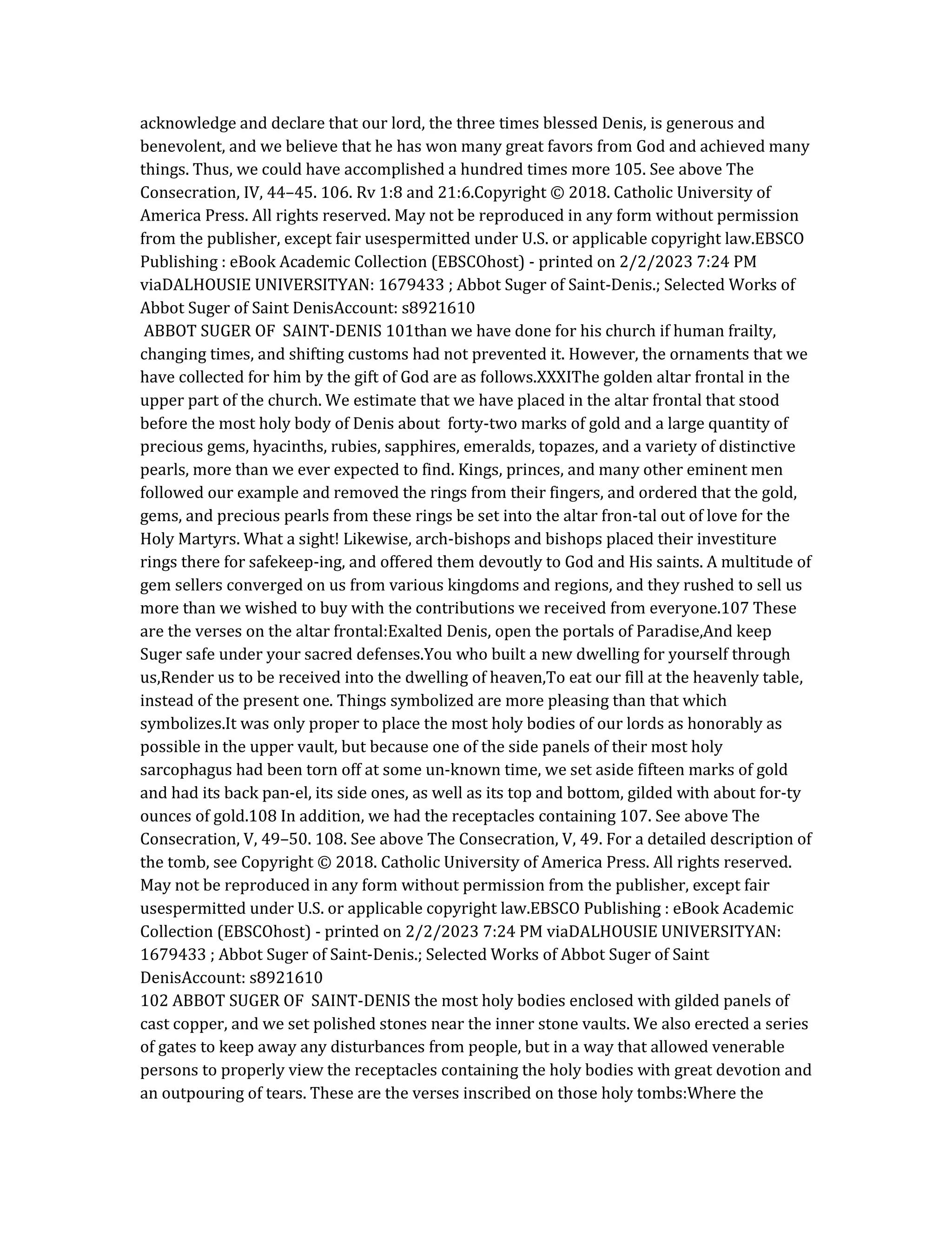 acknowledge and declare that our lord, the three times blessed Denis, is generous and
benevolent, and we believe that he has won many great favors from God and achieved many
things. Thus, we could have accomplished a hundred times more 105. See above The
Consecration, IV, 44–45. 106. Rv 1:8 and 21:6.Copyright © 2018. Catholic University of
America Press. All rights reserved. May not be reproduced in any form without permission
from the publisher, except fair usespermitted under U.S. or applicable copyright law.EBSCO
Publishing : eBook Academic Collection (EBSCOhost) - printed on 2/2/2023 7:24 PM
viaDALHOUSIE UNIVERSITYAN: 1679433 ; Abbot Suger of Saint-Denis.; Selected Works of
Abbot Suger of Saint DenisAccount: s8921610
ABBOT SUGER OF SAINT-DENIS 101than we have done for his church if human frailty,
changing times, and shifting customs had not prevented it. However, the ornaments that we
have collected for him by the gift of God are as follows.XXXIThe golden altar frontal in the
upper part of the church. We estimate that we have placed in the altar frontal that stood
before the most holy body of Denis about forty-two marks of gold and a large quantity of
precious gems, hyacinths, rubies, sapphires, emeralds, topazes, and a variety of distinctive
pearls, more than we ever expected to find. Kings, princes, and many other eminent men
followed our example and removed the rings from their fingers, and ordered that the gold,
gems, and precious pearls from these rings be set into the altar fron-tal out of love for the
Holy Martyrs. What a sight! Likewise, arch-bishops and bishops placed their investiture
rings there for safekeep-ing, and offered them devoutly to God and His saints. A multitude of
gem sellers converged on us from various kingdoms and regions, and they rushed to sell us
more than we wished to buy with the contributions we received from everyone.107 These
are the verses on the altar frontal:Exalted Denis, open the portals of Paradise,And keep
Suger safe under your sacred defenses.You who built a new dwelling for yourself through
us,Render us to be received into the dwelling of heaven,To eat our fill at the heavenly table,
instead of the present one. Things symbolized are more pleasing than that which
symbolizes.It was only proper to place the most holy bodies of our lords as honorably as
possible in the upper vault, but because one of the side panels of their most holy
sarcophagus had been torn off at some un-known time, we set aside fifteen marks of gold
and had its back pan-el, its side ones, as well as its top and bottom, gilded with about for-ty
ounces of gold.108 In addition, we had the receptacles containing 107. See above The
Consecration, V, 49–50. 108. See above The Consecration, V, 49. For a detailed description of
the tomb, see Copyright © 2018. Catholic University of America Press. All rights reserved.
May not be reproduced in any form without permission from the publisher, except fair
usespermitted under U.S. or applicable copyright law.EBSCO Publishing : eBook Academic
Collection (EBSCOhost) - printed on 2/2/2023 7:24 PM viaDALHOUSIE UNIVERSITYAN:
1679433 ; Abbot Suger of Saint-Denis.; Selected Works of Abbot Suger of Saint
DenisAccount: s8921610
102 ABBOT SUGER OF SAINT-DENIS the most holy bodies enclosed with gilded panels of
cast copper, and we set polished stones near the inner stone vaults. We also erected a series
of gates to keep away any disturbances from people, but in a way that allowed venerable
persons to properly view the receptacles containing the holy bodies with great devotion and
an outpouring of tears. These are the verses inscribed on those holy tombs:Where the
 