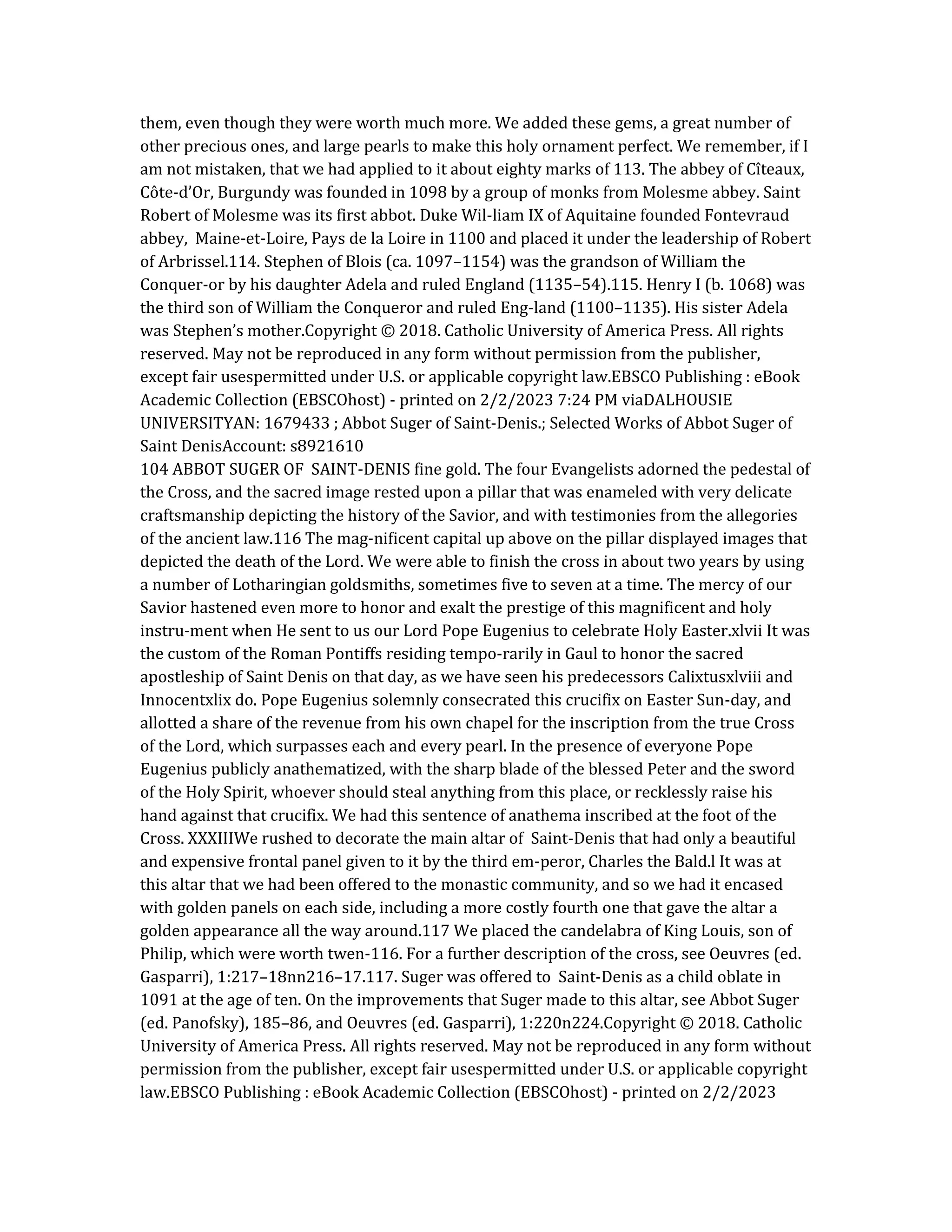 them, even though they were worth much more. We added these gems, a great number of
other precious ones, and large pearls to make this holy ornament perfect. We remember, if I
am not mistaken, that we had applied to it about eighty marks of 113. The abbey of Cîteaux,
Côte-d’Or, Burgundy was founded in 1098 by a group of monks from Molesme abbey. Saint
Robert of Molesme was its first abbot. Duke Wil-liam IX of Aquitaine founded Fontevraud
abbey, Maine-et-Loire, Pays de la Loire in 1100 and placed it under the leadership of Robert
of Arbrissel.114. Stephen of Blois (ca. 1097–1154) was the grandson of William the
Conquer-or by his daughter Adela and ruled England (1135–54).115. Henry I (b. 1068) was
the third son of William the Conqueror and ruled Eng-land (1100–1135). His sister Adela
was Stephen’s mother.Copyright © 2018. Catholic University of America Press. All rights
reserved. May not be reproduced in any form without permission from the publisher,
except fair usespermitted under U.S. or applicable copyright law.EBSCO Publishing : eBook
Academic Collection (EBSCOhost) - printed on 2/2/2023 7:24 PM viaDALHOUSIE
UNIVERSITYAN: 1679433 ; Abbot Suger of Saint-Denis.; Selected Works of Abbot Suger of
Saint DenisAccount: s8921610
104 ABBOT SUGER OF SAINT-DENIS fine gold. The four Evangelists adorned the pedestal of
the Cross, and the sacred image rested upon a pillar that was enameled with very delicate
craftsmanship depicting the history of the Savior, and with testimonies from the allegories
of the ancient law.116 The mag-nificent capital up above on the pillar displayed images that
depicted the death of the Lord. We were able to finish the cross in about two years by using
a number of Lotharingian goldsmiths, sometimes five to seven at a time. The mercy of our
Savior hastened even more to honor and exalt the prestige of this magnificent and holy
instru-ment when He sent to us our Lord Pope Eugenius to celebrate Holy Easter.xlvii It was
the custom of the Roman Pontiffs residing tempo-rarily in Gaul to honor the sacred
apostleship of Saint Denis on that day, as we have seen his predecessors Calixtusxlviii and
Innocentxlix do. Pope Eugenius solemnly consecrated this crucifix on Easter Sun-day, and
allotted a share of the revenue from his own chapel for the inscription from the true Cross
of the Lord, which surpasses each and every pearl. In the presence of everyone Pope
Eugenius publicly anathematized, with the sharp blade of the blessed Peter and the sword
of the Holy Spirit, whoever should steal anything from this place, or recklessly raise his
hand against that crucifix. We had this sentence of anathema inscribed at the foot of the
Cross. XXXIIIWe rushed to decorate the main altar of Saint-Denis that had only a beautiful
and expensive frontal panel given to it by the third em-peror, Charles the Bald.l It was at
this altar that we had been offered to the monastic community, and so we had it encased
with golden panels on each side, including a more costly fourth one that gave the altar a
golden appearance all the way around.117 We placed the candelabra of King Louis, son of
Philip, which were worth twen-116. For a further description of the cross, see Oeuvres (ed.
Gasparri), 1:217–18nn216–17.117. Suger was offered to Saint-Denis as a child oblate in
1091 at the age of ten. On the improvements that Suger made to this altar, see Abbot Suger
(ed. Panofsky), 185–86, and Oeuvres (ed. Gasparri), 1:220n224.Copyright © 2018. Catholic
University of America Press. All rights reserved. May not be reproduced in any form without
permission from the publisher, except fair usespermitted under U.S. or applicable copyright
law.EBSCO Publishing : eBook Academic Collection (EBSCOhost) - printed on 2/2/2023
 