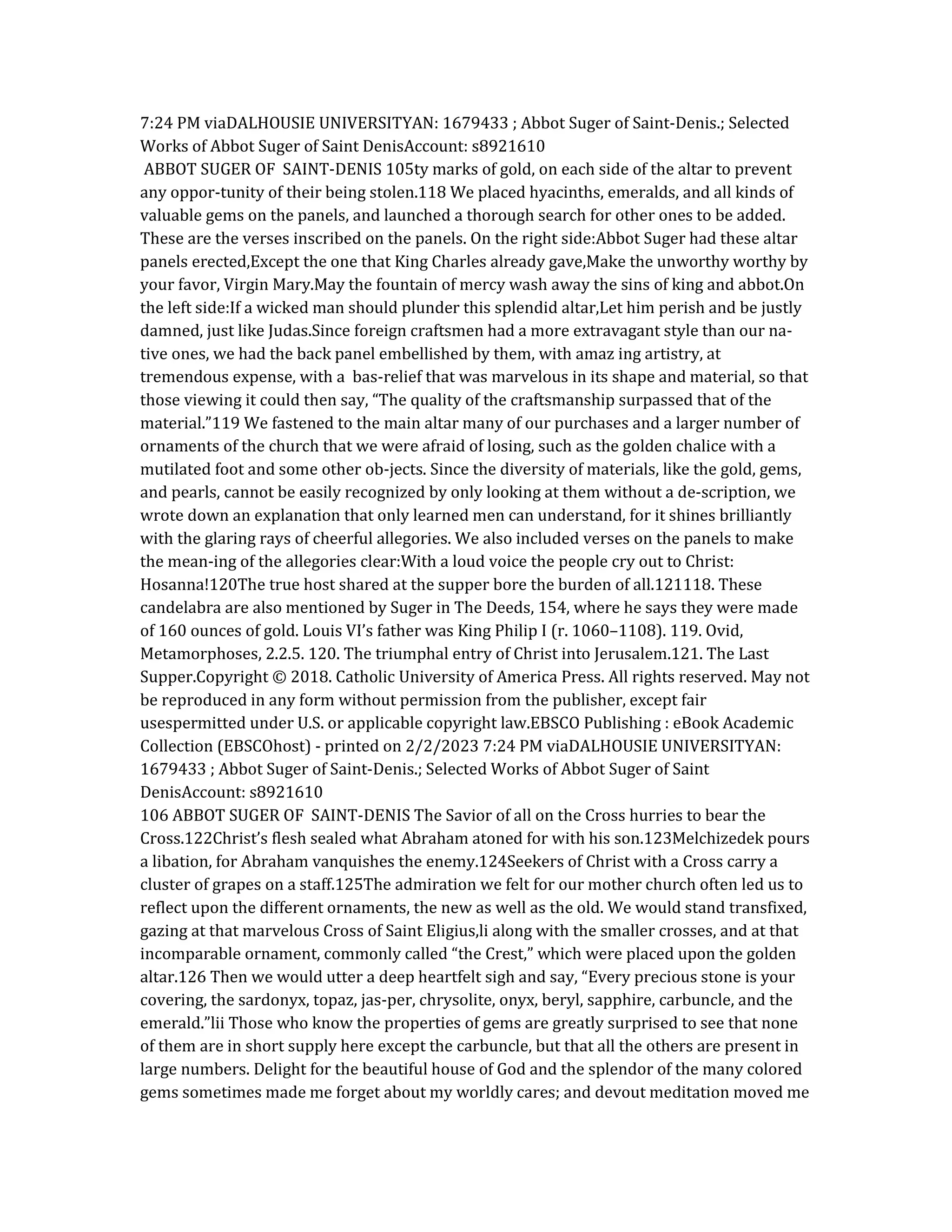 7:24 PM viaDALHOUSIE UNIVERSITYAN: 1679433 ; Abbot Suger of Saint-Denis.; Selected
Works of Abbot Suger of Saint DenisAccount: s8921610
ABBOT SUGER OF SAINT-DENIS 105ty marks of gold, on each side of the altar to prevent
any oppor-tunity of their being stolen.118 We placed hyacinths, emeralds, and all kinds of
valuable gems on the panels, and launched a thorough search for other ones to be added.
These are the verses inscribed on the panels. On the right side:Abbot Suger had these altar
panels erected,Except the one that King Charles already gave,Make the unworthy worthy by
your favor, Virgin Mary.May the fountain of mercy wash away the sins of king and abbot.On
the left side:If a wicked man should plunder this splendid altar,Let him perish and be justly
damned, just like Judas.Since foreign craftsmen had a more extravagant style than our na-
tive ones, we had the back panel embellished by them, with amaz ing artistry, at
tremendous expense, with a bas-relief that was marvelous in its shape and material, so that
those viewing it could then say, “The quality of the craftsmanship surpassed that of the
material.”119 We fastened to the main altar many of our purchases and a larger number of
ornaments of the church that we were afraid of losing, such as the golden chalice with a
mutilated foot and some other ob-jects. Since the diversity of materials, like the gold, gems,
and pearls, cannot be easily recognized by only looking at them without a de-scription, we
wrote down an explanation that only learned men can understand, for it shines brilliantly
with the glaring rays of cheerful allegories. We also included verses on the panels to make
the mean-ing of the allegories clear:With a loud voice the people cry out to Christ:
Hosanna!120The true host shared at the supper bore the burden of all.121118. These
candelabra are also mentioned by Suger in The Deeds, 154, where he says they were made
of 160 ounces of gold. Louis VI’s father was King Philip I (r. 1060–1108). 119. Ovid,
Metamorphoses, 2.2.5. 120. The triumphal entry of Christ into Jerusalem.121. The Last
Supper.Copyright © 2018. Catholic University of America Press. All rights reserved. May not
be reproduced in any form without permission from the publisher, except fair
usespermitted under U.S. or applicable copyright law.EBSCO Publishing : eBook Academic
Collection (EBSCOhost) - printed on 2/2/2023 7:24 PM viaDALHOUSIE UNIVERSITYAN:
1679433 ; Abbot Suger of Saint-Denis.; Selected Works of Abbot Suger of Saint
DenisAccount: s8921610
106 ABBOT SUGER OF SAINT-DENIS The Savior of all on the Cross hurries to bear the
Cross.122Christ’s flesh sealed what Abraham atoned for with his son.123Melchizedek pours
a libation, for Abraham vanquishes the enemy.124Seekers of Christ with a Cross carry a
cluster of grapes on a staff.125The admiration we felt for our mother church often led us to
reflect upon the different ornaments, the new as well as the old. We would stand transfixed,
gazing at that marvelous Cross of Saint Eligius,li along with the smaller crosses, and at that
incomparable ornament, commonly called “the Crest,” which were placed upon the golden
altar.126 Then we would utter a deep heartfelt sigh and say, “Every precious stone is your
covering, the sardonyx, topaz, jas-per, chrysolite, onyx, beryl, sapphire, carbuncle, and the
emerald.”lii Those who know the properties of gems are greatly surprised to see that none
of them are in short supply here except the carbuncle, but that all the others are present in
large numbers. Delight for the beautiful house of God and the splendor of the many colored
gems sometimes made me forget about my worldly cares; and devout meditation moved me
 