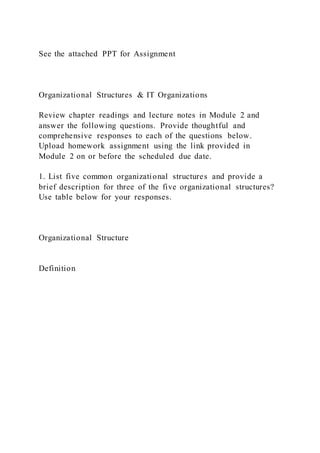 See the attached PPT for Assignment
Organizational Structures & IT Organizations
Review chapter readings and lecture notes in Module 2 and
answer the following questions. Provide thoughtful and
comprehensive responses to each of the questions below.
Upload homework assignment using the link provided in
Module 2 on or before the scheduled due date.
1. List five common organizational structures and provide a
brief description for three of the five organizational structures?
Use table below for your responses.
Organizational Structure
Definition
 