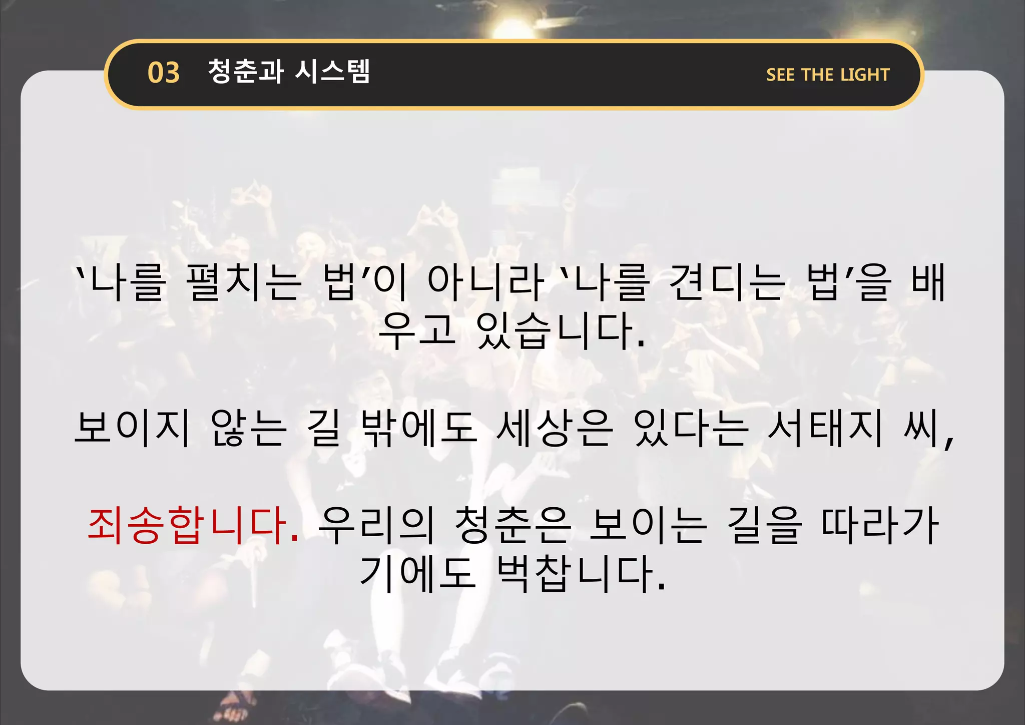 ‘나를 펼치는 법’이 아니라 ‘나를 견디는 법’을 배
우고 있습니다.
보이지 않는 길 밖에도 세상은 있다는 서태지 씨,
죄송합니다. 우리의 청춘은 보이는 길을 따라가
기에도 벅찹니다.
 
