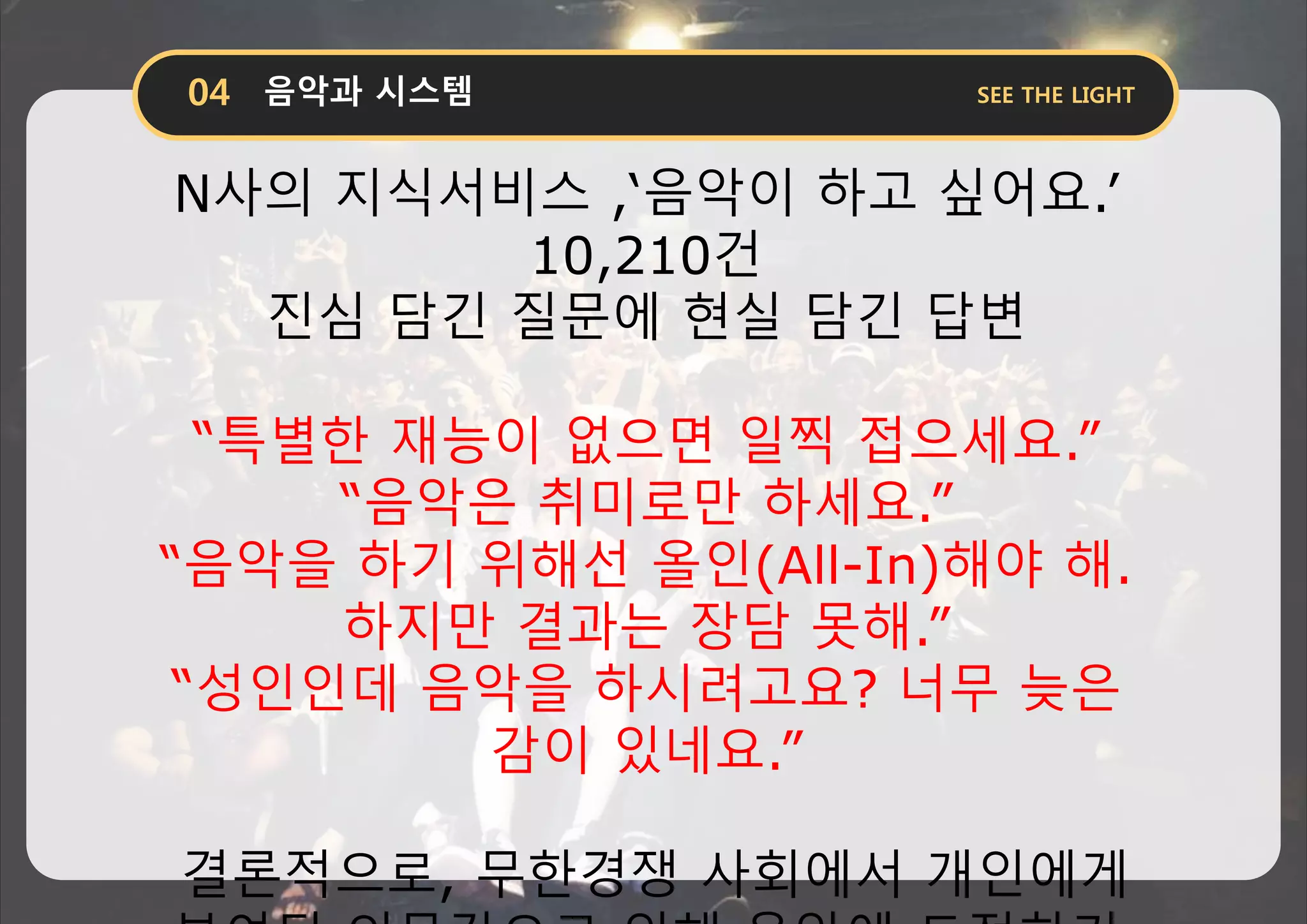 N사의 지식서비스 ,‘음악이 하고 싶어요.’
10,210건
진심 담긴 질문에 현실 담긴 답변
“특별한 재능이 없으면 일찍 접으세요.”
“음악은 취미로만 하세요.”
“음악을 하기 위해선 올인(All-In)해야 해.
하지만 결과는 장담 못해.”
“성인인데 음악을 하시려고요? 너무 늦은
감이 있네요.”
결론적으로, 무한경쟁 사회에서 개인에게
 